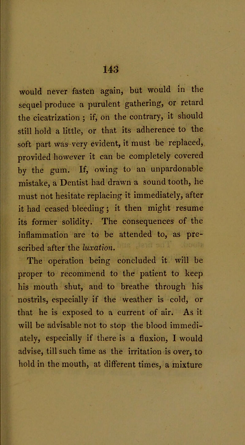 would never fasten again, but would in the sequel produce a purulent gathering, or retard the cicatrization ; if, on the contrary, it should still hold a little, or that its adherence to the soft part was very evident, it must be replaced, provided however it can be completely covered by the gum. If, owing to an unpardonable mistake, a Dentist had drawn a sound tooth, he must not hesitate replacing it immediately, after it had ceased bleeding; it then might resume its former solidity. The consequences of the inflammation are to be attended to, as pre- scribed after the luxation. The operation being concluded it will be proper to recommend to the patient to keep his mouth shut, and to breathe through his nostrils, especially if the weather is cold, or that he is exposed to a current of air. As it will be advisable not to stop the blood immedi- ately, especially if there is a fluxion, I would advise, till such time as the irritation is over, to hold in the mouth, at different times, a mixture