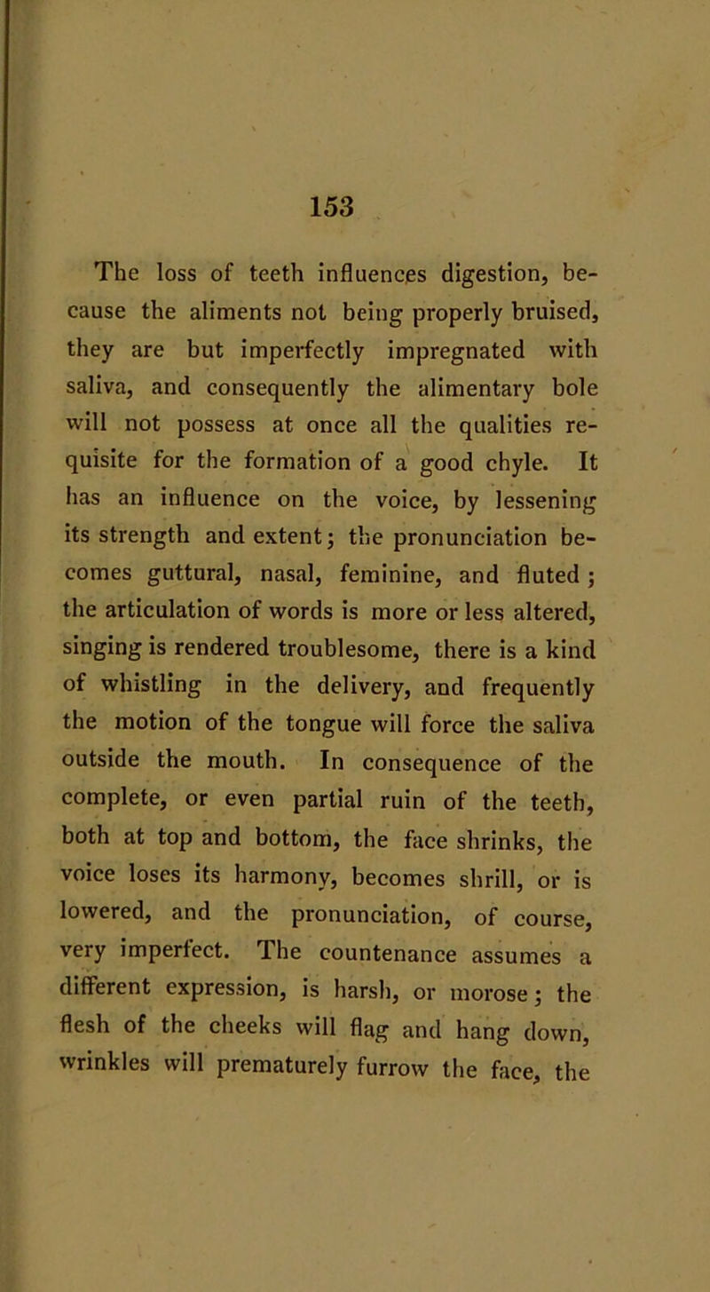 The loss of teeth influences digestion, be- cause the aliments not being properly bruised, they are but imperfectly impregnated with saliva, and consequently the alimentary bole will not possess at once all the qualities re- quisite for the formation of a good chyle. It has an influence on the voice, by lessening its strength and extent; the pronunciation be- comes guttural, nasal, feminine, and fluted; the articulation of words is more or less altered, singing is rendered troublesome, there is a kind of whistling in the delivery, and frequently the motion of the tongue will force the saliva outside the mouth. In consequence of the complete, or even partial ruin of the teeth, both at top and bottom, the face shrinks, the voice loses its harmony, becomes shrill, or is lowered, and the pronunciation, of course, very imperfect. The countenance assumes a different expression, is harsh, or morose; the flesh of the cheeks will flag and hang down, wrinkles will prematurely furrow the face, the