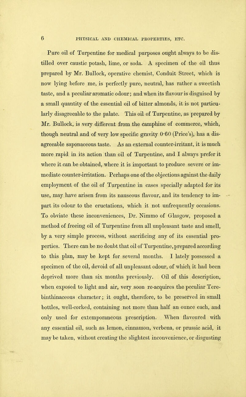 Pure oil of Turpentine for medical purposes ought always to be dis- tilled over caustic potash, lime, or soda. A specimen of the oil thus prepared by Mr. Bullock, operative chemist, Conduit Street, which is now lying befoi*e me, is perfectly pure, neutral, has rather a sweetish taste, and a peculiar aromatic odour; and when its flavour is disguised by a small quantity of the essential oil of bitter almonds, it is not particu- larly disagreeable to the palate. This oil of Turpentine, as prepared by Mr. Bullock, is very different from the camphine of commerce, which, though neutral and of very low specific gravity 0-60 (Price's), has a dis- agreeable saponaceous taste. As an external counter-irritant, it is much more rapid in its action than oil of Turpentine, and I always prefer it where it can be obtained, where it is important to produce severe or im- mediate counter-irritation. Perhaps one of the objections against the daily employment of the oil of Turpentine in cases specially adapted for its use, may have arisen from its nauseous flavour, and its tendency to im- part its odour to the enictations, which it not unfrequently occasions. To obviate these inconveniences, Dr. Nimmo of Glasgow, proposed a method of freeing oil of Turpentine from all unpleasant taste and smell, by a very simple process, without sacrificing any of its essential pro- perties. There can be no doubt that oil of Tui-pentine, prepared according to this plan, may be kept for several months. I lately possessed a specimen of the oil, devoid of all unpleasant odour, of which it had been deprived more than six months previously. Oil of this description, when exposed to light and air, very soon re-acquires the peculiar Tere- binthinaceous character; it ought, therefore, to be preserved in small bottles, well-corked, containing not more than half an ounce each, and only used for extemporaneous prescription. When flavoured with any essential oil, such as lemon, cinnamon, verbena, or prussic acid, it may be taken, without creating the slightest inconvenience, or disgusting