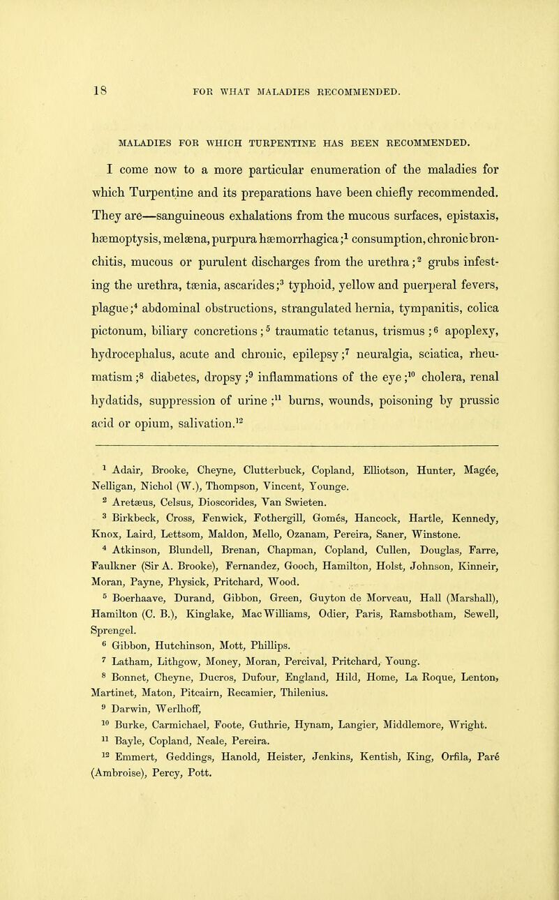 MALADIES FOR WHICH TURPENTINE HAS BEEN RECOMMENDED. I come now to a more particular enumeration of the maladies for which Turpentine and its preparations have been chiefly recommended. They are—sanguineous exhalations from the mucous surfaces, epistaxis, hfemoptysis, melsena, purpura hsemorrhagica ;^ consumption, chronic bron- chitis, mucous or purulent discharges from the urethra; ^ grubs infest- ing the urethra, ttenia, ascarides f typhoid, yellow and puerperal fevers, plague ;* abdominal obstructions, strangulated hernia, tympanitis, colica pictonum, biliary concretions; ^ traumatic tetanus, trismus ; 6 apoplexy, hydrocephalus, acute and chronic, epilepsy ;^ neuralgia, sciatica, rheu- matism ;8 diabetes, dropsy f inflammations of the eyecholera, renal hydatids, suppression of urine burns, wounds, poisoning by prussic acid or opium, salivation.'^ ^ Adair, Brooke, Cheyne, Clutterbuck, Copland, EUiotson, Hunter, Mag^e, Nelligan, Nichol (W.), Thompson, Vincent, Younge. ^ Aretaeus, Celsus, Dioscorides, Van Swieten. ^ Birkbeck, Cross, Fenwick, Fothergill, Gomes, Hancock, Hartle, Kennedy, Knox, Laird, Lettsom, Maldon, Mello, Ozanam, Pereira, Saner, Winstone. ^ Atkinson, Blundell, Brenan, Chapman, Copland, CuUen, Douglas, Farre, Faulkner (Sir A. Brooke), Fernandez, Gooch, Hamilton, Hoist, Johnson, Kinneir, Moran, Payne, Physick, Pritchard, Wood. 5 Boerhaave, Durand, Gibbon, Green, Guyton de Morveau, Hall (Marshall), Hamilton (C. B.), Kinglake, Mac Williams, Odier, Paris, Ramsbotham, Sewell, Sprengel. * Gibbon, Hutchinson, Mott, Phillips. ^ Latham, Lithgow, Money, Moran, Percival, Pritchard, Young. ^ Bonnet, Cheyne, Ducros, Dufour, England, Hild, Home, La Roque, Lenton, Martinet, Maton, Pitcaim, Recamier, Thilenius. Darwin, WerlhofF, 1 Burke, Carmichael, Foote, Guthrie, Hynam, Langier, Middlemore, Wright. 11 Bayle, Copland, Neale, Pereira. 1^ Emmert, Geddings, Hanold, Heister, Jenkins, Kentish, King, Orfila, Pare (Ambroise), Percy, Pott.
