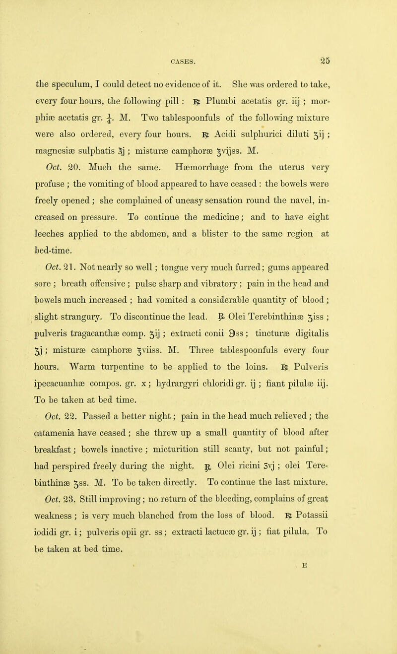 the speculum, I could detect no evideuce of it. She was ordered to take, every four hours, the following pill: ^ Plumbi acetatis gr. iij ; mor- phise acetatis gr. M. Two tablespoonfuls of the following mixture were also ordered, every four hours, Acidi sulphuric! diluti 5ii ; magnesise sulphatis Sj ; misturse camphorse §vijss. M. Oct. 20. Much the same. Haemorrhage from the uterus very profuse ; the vomiting of blood appeared to have ceased : tlie bowels were freely opened ; she complained of uneasy sensation round the navel, in- creased on pressure. To continue the medicine; and to have eight leeches applied to the abdomen, and a blister to the same region at bed-time. Oct. 21. Not nearly so well; tongue very much furred; gums appeared sore ; breath offensive ; pulse sharp and vibratory ; pain in the head and bowels much increased ; had vomited a considerable quantity of blood ; slight strangury. To discontinue the lead. P> Olei Terebinthinse 5iss ; pulveris tragacanthse comp. 5ij ; extracti conii Dss ; tincturfe digitalis 5j; misturae camphorse 3viiss. M. Three tablespoonfuls every four hours. Warm turpentine to be applied to the loins. ^ Pulveris ipecacuanhae compos, gr. x; hydrargyri chloridigr. ij ; fiant pilulae iij. To be taken at bed time. Oct. 22. Passed a better night; pain in the head much relieved ; the catamenia have ceased ; she threw up a small quantity of blood after breakfast; bowels inactive ; micturition still scanty, but not painful; had perspired freely during the night, p, Olei ricini 5vj ; olei Tere- binthinse 5ss. M. To be taken directly. To continue the last mixture. Oct. 23. Still improving; no return of the bleeding, complains of great weakness ; is very much blanched from the loss of blood. ^ Potassii iodidi gr. i; pulveris opii gr. ss ; extracti lactucae gr. ij ; fiat pilula. To be taken at bed time. . B