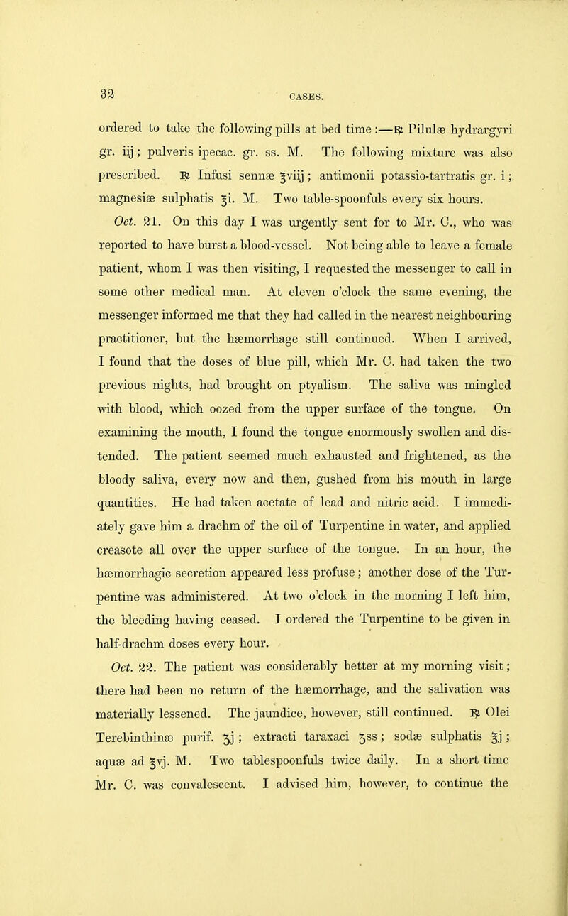 ordered to take tlie following pills at bed time :—^ Pilulse hydrargyri gr. iij ; pulveris ipecac, gr. ss. M. The following mixture was also prescribed. ^ Infasi sennas ^viij ; antimonii potassio-tartratis gr. i; magnesise sulpliatis ^i. M. Two table-spoonfuls every six hours. Oct. 21. On this day I was urgently sent for to Mr. C, who was reported to have burst a blood-vessel. Not being able to leave a female patient, whom I was then visiting, I requested the messenger to call in some other medical man. At eleven o'clock the same evening, the messenger informed me that they had called in the nearest neighbouring practitioner, but the haemorrhage still continued. When I arrived, I found that the doses of blue pill, which Mr. C. had taken the two previous nights, had brought on ptyalism. The saliva was mingled with blood, which oozed from the upper surface of the tongue. On examining the mouth, I found the tongue enormously swollen and dis- tended. The patient seemed much exhausted and frightened, as the bloody saliva, every now and then, gushed from his mouth in large quantities. He had taken acetate of lead and nitric acid. I immedi- ately gave him a drachm of the oil of Turpentine in water, and applied creasote all over the upper surface of the tongue. In an hour, the hsemorrhagic secretion appeared less profuse; another dose of the Tur- pentine was administered. At two o'clock in the morning I left him, the bleeding having ceased. I ordered the Turpentine to be given in half-drachm doses every hour. Oct. 22. The patient was considerably better at my morning visit; there had been no return of the haemorrhage, and the salivation was materially lessened. The jaundice, however, still continued. 15: Olei Terebinthinae purif. ; extract! taraxaci 5ss; sodse sulphatis §j; aquae ad §vj. M. Two tablespoonfuls twice daily. In a short time Mr. C. was convalescent. I advised him, however, to continue the