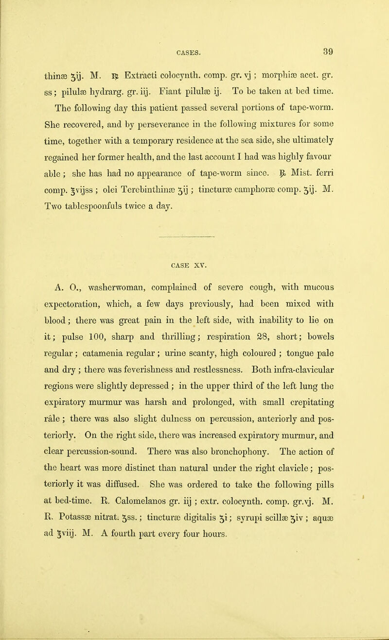 thinee 51]. M. 1^ Extract! colocynth. comp. gr. vj ; morphite acet. gr. ss; pilula) hydrarg. gr. iij. Fiant pilulte ij. To be taken at bed time. The following day this patient passed several portions of tape-worm. She recovered, and by perseverance in the following mixtures for some time, together with a temporary residence at the sea side, she ultimately regained her former health, and the last account I had was highly favour able ; she has had no appearance of tape-worm since, p. Mist, ferri comp. gvijss ; olei Terebinthina) 5ij; tincturse camphora) comp. 5ij. M. Two tablespoonfuls twice a day. CASE XV. A. 0., washerwoman, complained of severe cough, with mucous expectoration, which, a few days previously, had been mixed with blood; there was great pain in the left side, with inability to lie on it; pulse 100, sharp and thrilling; respiration 28, short; bowels regular ; catamenia regular ; urine scanty, high coloured ; tongue pale and dry ; there was feverishness and restlessness. Both infra-cla\'icular regions were slightly depressed ; in the upper third of the left lung the expiratory murmur was harsh and prolonged, with small crepitating rale ; there was also slight dulness on percussion, anteriorly and pos- teriorly. On the right side, there was increased expiratory murmur, and clear percussion-sound. There was also bronchophony. The action of the heart was more distinct than natural under the right clavicle; pos- teriorly it was diffused. She was ordered to take the following pills at bed-time. R, Calomelanos gr. iij ; extr. colocynth. comp. gr.vj. M. R. Potassse nitrat. ^ss.; tincturte digitalis ; syrupi scillae ^iv ; aquae ad ^viij. M. A fourth part every four hours.