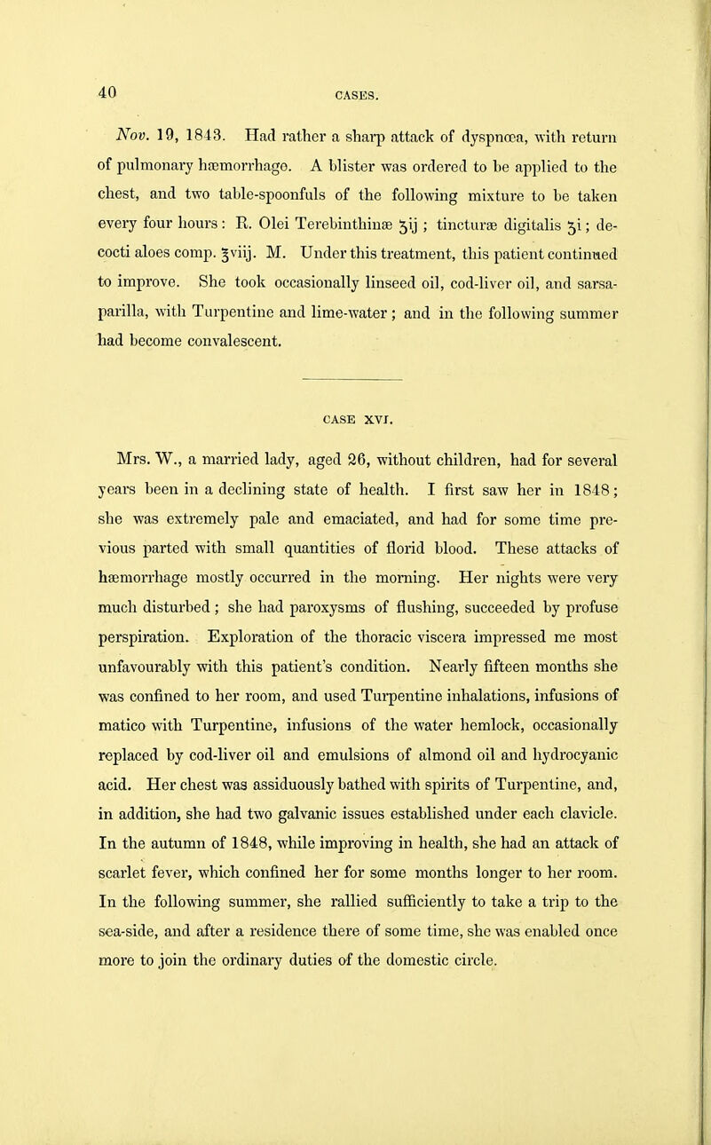 Nov. 19, 1843. Had rather a sharp attack of dyspnoea, with return of pulmonary hfemorrhago. A blister was ordered to he applied to the chest, and two table-spoonfuls of the following mixture to be taken every four hours: E. Olei Terebinthinse 5ij ; tincturse digitalis 5i; de- cocti aloes comp. gviij. M. Under this treatment, this patient continued to improve. She took occasionally linseed oil, cod-liver oil, and sarsa- parilla, with Turpentine and lime-water ; and in the following summer had become convalescent. CASE XVI. Mrs. W., a married lady, aged 26, without children, had for several years been in a declining state of health. I first saw her in 1848; she was extremely pale and emaciated, and had for some time pre- vious parted with small quantities of florid blood. These attacks of hsemorrhage mostly occurred in the morning. Her nights were very much disturbed ; she had paroxysms of flushing, succeeded by profuse perspiration. Exploration of the thoracic viscera impressed me most unfavourably with this patient's condition. Nearly fifteen months she was confined to her room, and used Turpentine inhalations, infusions of matico with Turpentine, infusions of the water hemlock, occasionally replaced by cod-liver oil and emulsions of almond oil and hydrocyanic acid. Her chest was assiduously bathed with spirits of Turpentine, and, in addition, she had two galvanic issues established under each clavicle. In the autumn of 1848, while improving in health, she had an attack of scarlet fever, which confined her for some months longer to her room. In the following summer, she rallied sufficiently to take a trip to the sea-side, and after a residence there of some time, she was enabled once more to join the ordinary duties cf the domestic circle.