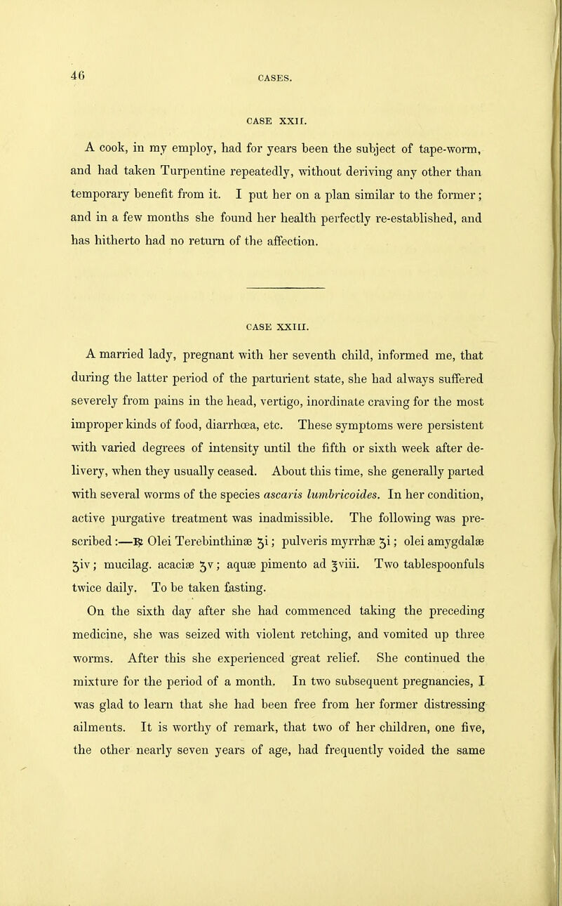 CASE XXH. A cook, in my employ, had for years been the subject of tape-worm, and had taken Turpentine repeatedly, without deriving any other than temporary benefit from it. I put her on a plan similar to the former; and in a few months she found her health perfectly re-established, and has hitherto had no return of the affection. CASE XXIII. A married lady, pregnant with her seventh child, informed me, that during the latter period of the parturient state, she had always suffered severely from pains in the head, vertigo, inordinate craving for the most improper kinds of food, diarrhoea, etc. These symptoms were persistent with varied degrees of intensity until the fifth or sixth week after de- livery, when they usually ceased. About this time, she generally parted with several worms of the species ascaris lumbricoides. In her condition, active purgative treatment was inadmissible. The following was pre- scribed :—^ Olei Terebinthinse 5i; pulveris myrrhse 51; olei amygdalae 5iv; mucilag. acacias 5v; aquae pimento ad §viii. Two tablespoonfuls twice daily. To be taken fasting. On the sixth day after she had commenced taking the preceding medicine, she was seized with violent retching, and vomited up three worms. After this she experienced great relief. She continued the mixture for the period of a month. In two subsequent pregnancies, I was glad to learn that she had been free from her former distressing ailments. It is worthy of remark, that two of her children, one five, the other nearly seven years of age, had frequently voided the same