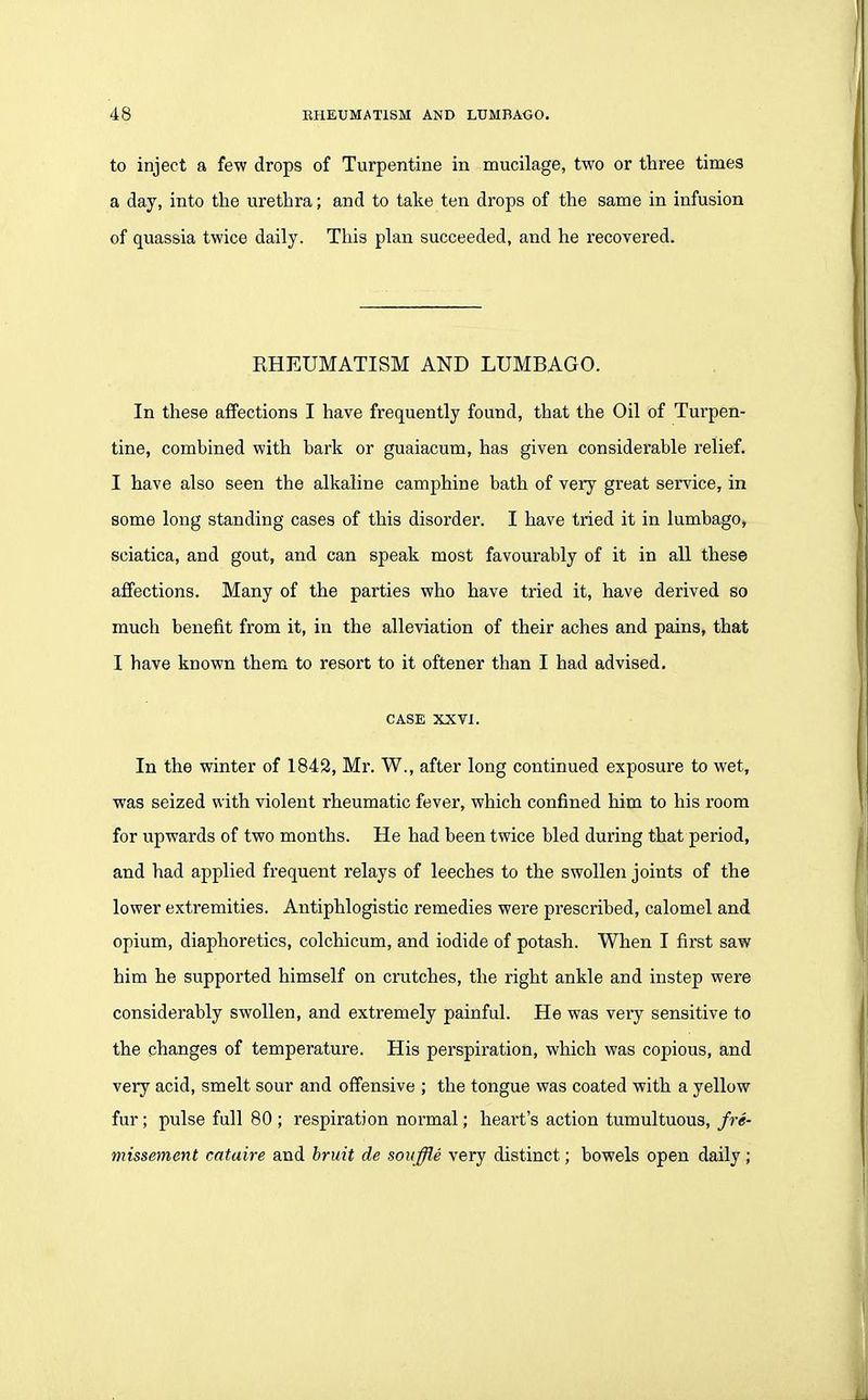 to inject a few drops of Turpentine in mucilage, two or three times a day, into the urethra; and to take ten drops of the same in infusion of quassia twice daily. This plan succeeded, and he recovered. RHEUMATISM AND LUMBAGO. In these affections I have frequently found, that the Oil of Turpen- tine, combined with bark or guaiacum, has given considerable relief. I have also seen the alkaline camphine bath of very great service, in some long standing cases of this disorder. I have tried it in lumbago, sciatica, and gout, and can speak most favourably of it in all these affections. Many of the parties who have tried it, have derived so much benefit from it, in the alleviation of their aches and pains, that I have known them to resort to it oftener than I had advised. CASE XXVI. In the winter of 1842, Mr. W., after long continued exposure to wet, was seized with violent rheumatic fever, which confined him to his room for upwards of two months. He had been twice bled during that period, and had applied frequent relays of leeches to the swollen joints of the lower extremities. Antiphlogistic remedies were prescribed, calomel and opium, diaphoretics, colchicum, and iodide of potash. When I first saw him he supported himself on crutches, the right ankle and instep were considerably swollen, and extremely painful. He was very sensitive to the changes of temperature. His perspiration, which was copious, and very acid, smelt sour and offensive ; the tongue was coated with a yellow fur; pulse full 80 ; respiration normal; heart's action tumultuous, jre- missement cataire and bruit de souffle very distinct; bowels open daily ;