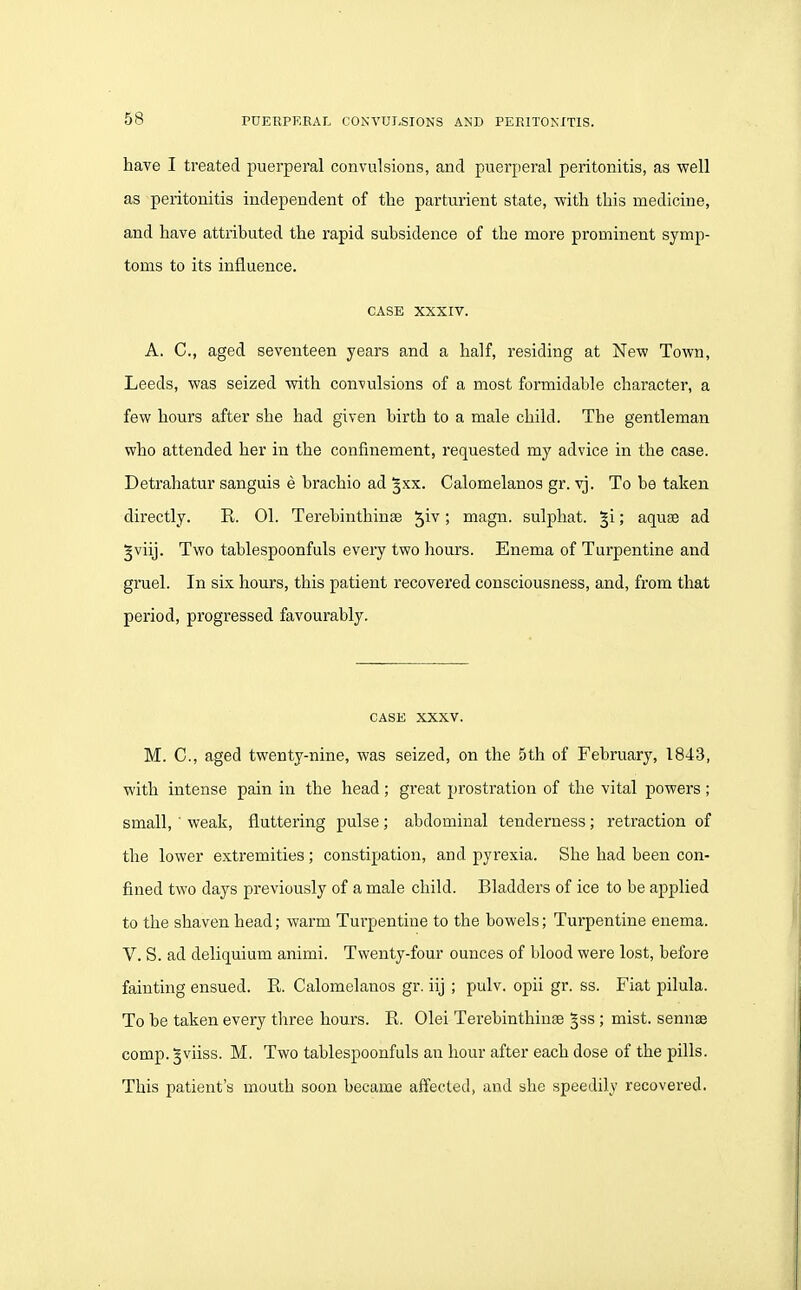 have I treated puerperal convulsions, and puerperal peritonitis, as well as peritonitis independent of the parturient state, with this medicine, and have attributed the rapid subsidence of the more prominent symp- toms to its influence. CASE XXXIV. A. C, aged seventeen years and a half, residing at New Town, Leeds, was seized with convulsions of a most formidable character, a few hours after she had given birth to a male child. The gentleman who attended her in the confinement, requested my advice in the case. Detrahatur sanguis e brachio ad ^xx. Calomelanos gr. vj. To be taken directly. R. 01. Terebinthinse ! magn. sulphat. §i; aquse ad ^viij. Two tablespoonfuls every two hours. Enema of Turpentine and gruel. In six hours, this patient recovered consciousness, and, from that period, progressed favourably. CASE XXXV. M. C, aged twenty-nine, was seized, on the 5th of February, 1843, with intense pain in the head; great prostration of the vital powers; small, ' weak, fluttering pulse ; abdominal tenderness; retraction of the lower extremities; constipation, and pyrexia. She had been con- fined two days previously of a male child. Bladders of ice to be applied to the shaven head; warm Turpentine to the bowels; Turpentine enema. V. S. ad deliquium animi. Twenty-four ounces of blood were lost, before fainting ensued. R. Calomelanos gr. iij ; pulv. opii gr. ss. Fiat pilula. To he taken every three hours. R. Olei Terebinthinte §ss ; mist, senuse comp. ^viiss. M. Two tablespoonfuls an hour after each dose of the pills. This patient's mouth soon became affected, and she speedily recovered.