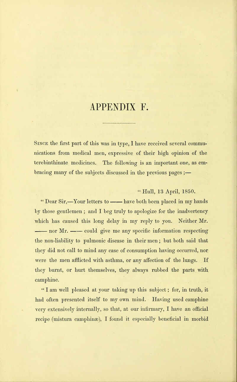 Since the first part of this was in type, I have received several commu- nications from medical men, expressive of their high opinion of the terebinthinate medicines. The following is an important one, as em- bracing many of the subjects discussed in the previous pages ;—  Hull, 13 April, 1850.  Dear Sir,—Your letters to have both been placed in my hands by those gentlemen ; and I beg truly to apologize for the inadvertency which has caused tliis long delay in my reply to you. Neither Mr. nor Mr. could give me any specific information respecting the non-liability to pulmonic disease in their men; but both said that they did not call to mind any case of consumption having occurred, nor were the men afflicted with asthma, or any affection of the lungs. If they burnt, or hurt themselves, they always rubbed the parts with camphine.  I am well pleased at your taking up this subject; for, in truth, it had often presented itself to my own mind. Having used camphine very extensively internally, so that, at our infirmary, I have an ofiicial recipe (mistura camphinse), I found it especially beneficial in morbid