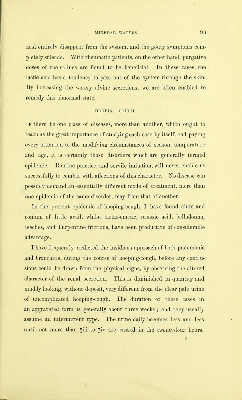 acid entirely disappear from the system, and the gouty symptoms com- pletely sul)side. With rheumatic patients, on the other hand, purgative doses of the salines are found to be beneficial. In these cases, the lactic acid has a tendency to pass out of the system througli the skin. By increasing the waterj^ alvine secretions, we are often enabled to remedy this abnormal state. HOOPING COUGH. If there be one class of diseases, more than another, which ought to teach us the great importance of studying each case by itself, and paying every attention to the modifying circumstances of season, temperature and age, it is certainly those disorders which are generally termed epidemic. Routine practice, and servile imitation, will never enable us successfully to combat with affections of this character. No disease can possibly demand an essentially different mode of treatment, more than one epidemic of the same disorder, may from that of another. In the present epidemic of hooping-cough, I have found alum and conium of little avail, whilst tartar-emetic, prussic acid, belladonna, leeches, and Turpentine frictions, have been productive of considerable advantage. I liave frequently predicted the insidious approach of both pneumonia and bronchitis, during the course of hooping-cough, before any conclu- sions could be drawn from the physical signs, by observing the altered character of the renal secretion. This is diminished in quantity and muddy looking, without deposit, very different from the clear pale urine of uncomplicated hooping-cough. The duration of these cases in an aggravated form is generally about three weeks ; and they usually assume an intermittent type. The urine daily becomes less and less until not more than jiii to ^iv are passed in the twenty-four hours. o
