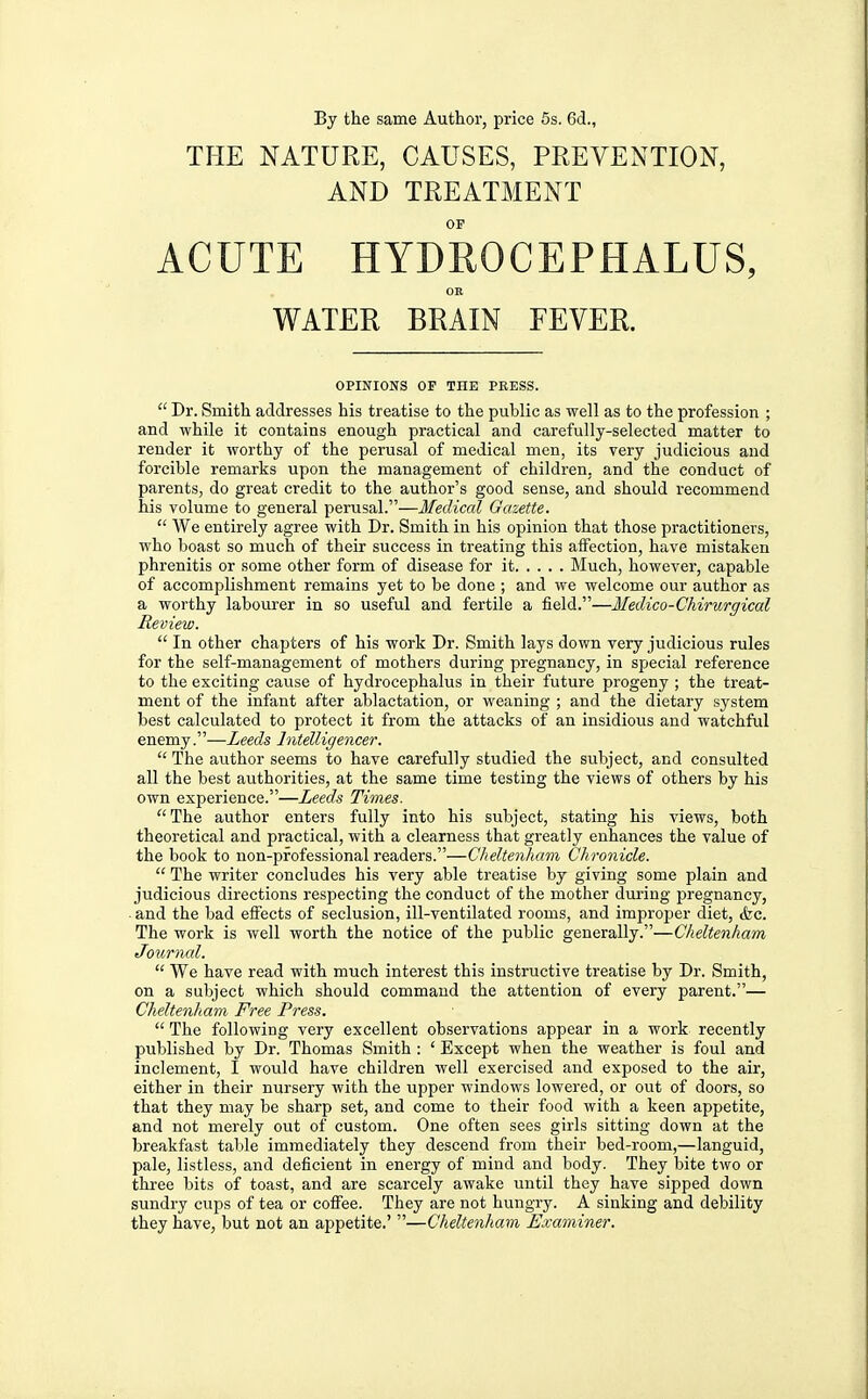 By the same Author, price 5s. 6d., THE NATURE, CAUSES, PREVENTION, AND TREATMENT OF ACUTE HYDROCEPHALUS, OR WATER BRAIN FEVER. OPINIONS OP THE PRESS.  Dr. Smith addresses his treatise to the public as well as to the profession ; and while it contains enough practical and carefully-selected matter to render it worthy of the perusal of medical men, its very judicious and forcible remarks upon the management of children, and the conduct of parents, do great credit to the author's good sense, and should recommend his volume to general perusal.—Medical Gazette.  We entirely agree with Dr. Smith in his opinion that those practitioners, who boast so much of their success in treating this affection, have mistaken phrenitis or some other form of disease for it Much, however, capable of accomplishment remains yet to be done ; and we welcome our author as a worthy labourer in so useful and fertile a field.—Medico-Chirurgical Review.  In other chapters of his work Dr. Smith lays down very judicious rules for the self-management of mothers during pregnancy, in special reference to the exciting cause of hydrocephalus in their future progeny ; the treat- ment of the infant after ablactation, or weaning ; and the dietary system best calculated to protect it from the attacks of an insidious and watchful enemy.—Leeds Intelligencer.  The author seems to have carefully studied the subject, and consulted all the best authorities, at the same time testing the views of others by his own experience.—Leeds Times. The author enters fully into his subject, stating his views, both theoretical and practical, with a clearness that greatly enhances the value of the book to non-professional readers.—Cheltenham Chronicle.  The writer concludes his very able treatise by giving some plain and judicious directions respecting the conduct of the mother during pregnancy, . and the bad effects of seclusion, ill-ventilated rooms, and improper diet, &c. The work is well worth the notice of the public generally.—Cheltenham Journal.  We have read with much interest this instructive treatise by Dr. Smith, on a subject which should command the attention of every parent.— Cheltenham Free Press.  The following very excellent observations appear in a work recently published by Dr. Thomas Smith : ' Except when the weather is foul and inclement, I would have children well exercised and exposed to the air, either in their nursery with the upper windows lowered, or out of doors, so that they may be sharp set, and come to their food with a keen appetite, and not merely out of custom. One often sees girls sitting down at the breakfast table immediately they descend from their bed-room,—languid, pale, listless, and deficient in energy of mind and body. They bite two or three bits of toast, and are scarcely awake until they have sipped down sundry cups of tea or cofiee. They are not hungry. A sinking and debility they have, but not an appetite.' —Cheltenham Examiner.