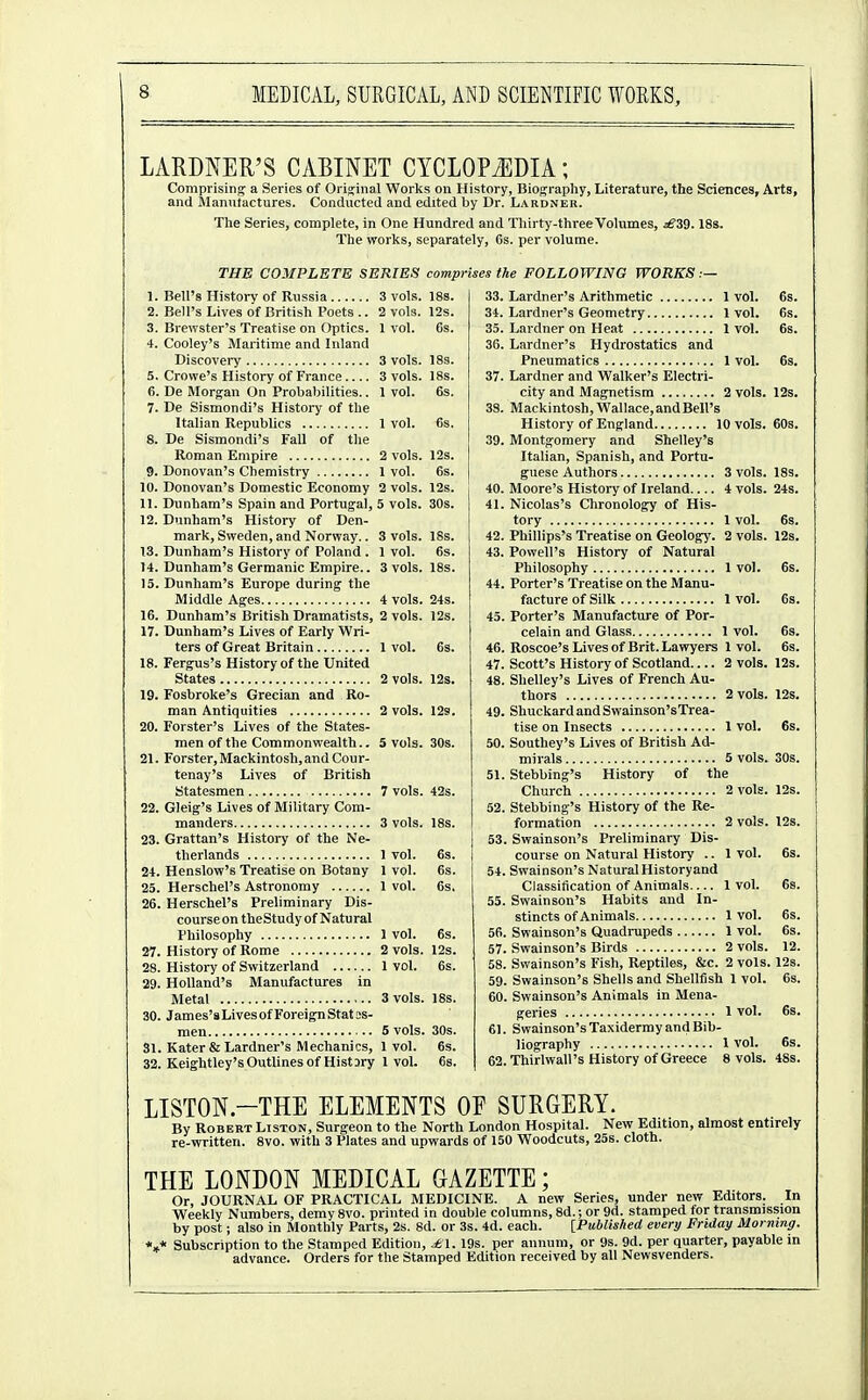 LARDNER'S CABINET CYCLOPEDIA; Comprising a Series of Original Works on History, Biograpliy, Literature, the Sciences, Arts, and jlanutactures. Conducted and edited by Dr. Lardner. The Series, complete, in One Hundred and Thirty-three Volumes, £39.18s. The works, separately, 6s. per volume. THE COMPLETE SERIES comprises the FOLLOWING WORKS .— 10. 11. 12. 13. 14. 15. 16. 17. 18. 19. 20. 21. 22. 23. 24. 25. 26. Bell's History of Russia Bell's Lives of British Poets .. Brewster's Treatise on Optics. Cooley's Maritime and Inland Discovery Crowe's History of France De Morgan On Probabilities.. De Sismondi's History of the Italian Republics De Sismondi's Fall of the Roman Empire Donovan's Chemistry Donovan's Domestic Economy Dunham's Spain and Portugal, Dunham's History of Den- mark, Sweden, and Norway.. Dunham's History of Poland . Dunham's Germanic Empire.. Dunham's Europe during the Middle Ages Dunham's British Dramatists, Dunham's Lives of Early Wri- ters of Great Britain Fergus's History of the United States Fosbroke's Grecian and Ro- man Antiquities Forster's Lives of the States- men of the Commonwealth.. Forster, Mackintosh, and Cour- tenay's Lives of British Statesmen Gleig's Lives of Military Com- manders Grattan's History of the Ne- therlands Henslow's Treatise on Botany Herschel's Astronomy Herschel's Preliminary Dis- course on theStudy of Natural Philosophy History of Rome History of Switzerland Holland's Manufactures in Metal James's Lives of Foreign Stat os- men .. Kater & Lardner's Mechanics, Keightley's Outlines of Histary 3 vols. 18s. 2 vols. 12s. 1 vol. 6s. 3 vols. 18s. 3 vols. 18s. 1 vol. 6s. 1 vol. 6s. 2 vols. 12s. 1 vol. 6s. 2 vols. 12s. 5 vols. 30s. 3 vols. 18s. 1 vol. 6s. 3 vols. 18s. 4 vols. 24s. 2 vols. 12s. 1 vol. 63. 2 vols. 12s. 2 vols. 12s. 5 vols. 30s. 7 vols. 42s. 3 vols. 18s. 1 vol. 6s. 1 vol. 6s. 1 vol. 6s. 1 vol. 6s. 2 vols. 12s. 1 vol. 6s. 3 vols. 18s. 5 vols. 30s. 1 vol. 6s. 1 vol. 68. 33. Lardner's Arithmetic 1 vol. 34. Lardner's Geometry 1 vol. 35. Lardner on Heat 1 vol. 36. Lardner's Hydrostatics and Pneumatics 1 vol. 37. Lardner and Walker's Electri- city and Magnetism 2 vols. 38. Mackintosh,Wallace,andBell's History of England 10 vols. 39. Montgomery and Shelley's Italian, Spanish, and Portu- guese Authors 3 vols. 40. Moore's History of Ireland 4 vols. 41. Nicolas's Chronology of His- tory 1 vol. 42. Phillips's Treatise on Geology. 2 vols. 43. Powell's History of Natural Philosophy 1 vol. 44. Porter's Treatise on the Manu- facture of Silk 1 vol. 45. Porter's Manufacture of Por- celain and Glass 1 vol. 46. Roscoe's Lives of Brit. Lawyers 1 vol. 47. Scott's History of Scotland 2 vols. 48. Shelley's Lives of French Au- thors 2 vols. 49. ShuckardandSwainson'sTrea- tise on Insects 1 vol. 50. Southey's Lives of British Ad- mirals 5 vols. 51. Stebbing's History of the Church 2 vols. 52. Stebbing's History of the Re- formation 2 vols. 53. Swainson's Preliminary Dis- course on Natural History .. 1 vol. 54. Swainson's Natural Historyand Classification of Animals 1 vol. 55. Swainson's Habits and In- stincts of Animals 1 vol. 56. Swainson's Quadrupeds 1 vol. 57. Swainson's Birds 2 vols. 58. Swainson's Fish, Reptiles, &c. 2 vols. 59. Swainson's Shells and Shellfish 1 vol. 60. Swainson's Animals in Mena- geries 1 vol. 61. Swainson's Taxidermy and Bib- liography 1 vol. 62. Thirlwall's History of Greece 8 vols. 12s. 603. 18s. 24s. I2s. 6s. 6s. 6s. 6s. 12s. 12s. 6s. 30s. 12s. 12s. 12. 12s. 6s. 6s. 48s. LISTON.-THE ELEMENTS OF SURGERY. By Robert Liston, Surgeon to the North London Hospital. New Edition, almost entirely re-written. 8vo. with 3 Plates and upwards of 150 Woodcuts, 25s. cloth. THE LONDON MEDICAL GAZETTE; Or, JOURNAL OF PRACTICAL MEDICINE. A new Series, under new Editors. In Weekly Numbers, demy 8vo. printed in double columns, 8d.; or 9d. stamped for transmission by post; also in Monthly Parts, 2s. 8d. or 3s. 4d. each. [Published evert/ Friday Morning. *,* Subscription to the Stamped Edition, ^1. 19s. per annum, or 9s. 9d. per quarter, payable in advance. Orders for the Stamped Edition received by all Newsvenders.