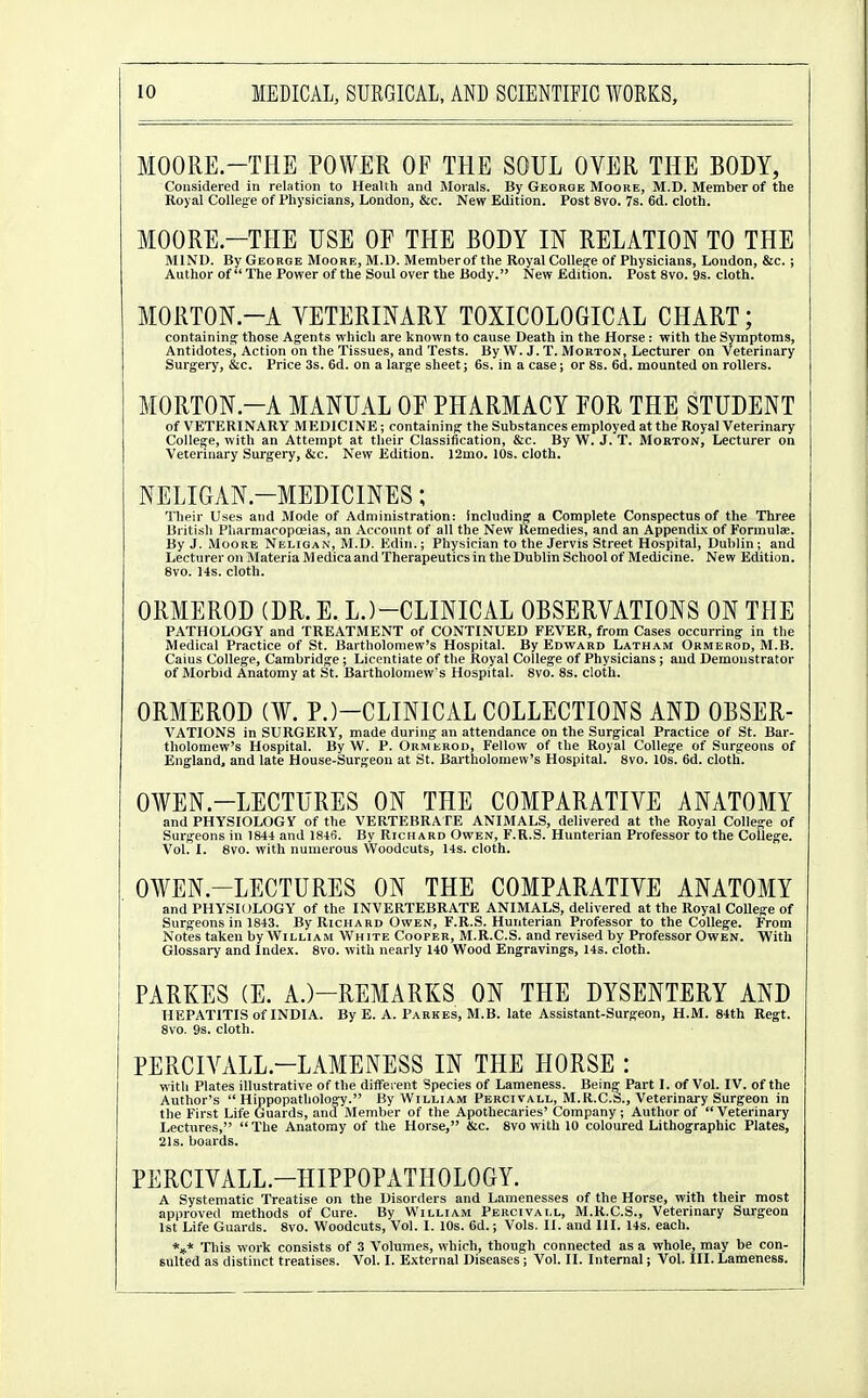 MOORE.-THE POWER OF THE SOUL OVER THE BODY, Considered in relation to Health and Morals. By George Moore, M.D. Member of the Royal College of Physicians, London, &c. New Edition. Post 8vo. 7s. 6d. cloth. MOORE—THE USE OE THE BODY IN RELATION TO THE MIND. By George Moore, M.D. Member of the Royal College of Physicians, London, &c. ; Author of The Power of the Soul over the Body. New Edition. Post 8vo. 9s. cloth. MORTON.-A VETERINARY TOXICOLOGICAL CHART; containina: those Agents which are known to cause Death in the Horse : with the Symptoms, Antidotes, Action on the Tissues, and Tests. By W. J. T. Morton, Lecturer on Veterinary Surgery, &c. Price 3s. 6d. on a large sheet; 6s. in a case; or 8s. 6d. mounted on rollers. MORTON.-A MANUAL OF PHARMACY FOR THE STUDENT of VETERINARY MEDICINE; containing the Substances employed at the Royal Veterinary College, with an Attempt at their Classification, &c. By W. J. T. Morton, Lecturer on Veterinary Surgery, &c. New Edition. 12mo. 10s. cloth. NELIGAN-MEDICINES; Their Uses and Mode of Administration: including a Complete Conspectus of the Three British Pharmacopoeias, an Account of all the New Remedies, and an Appendix of Formulae. By J. Moore Neligan, M.D. Kdin.; Physician to the Jervis Street Hospital, Dublin; and Lecturer on Materia M edica and Therapeutics in the Dublin School of Medicine. New Edition. Svo. 14s. cloth. ORMEROD (DR. E. L.)-CLINICAL OBSERVATIONS ON THE PATHOLOGY and TREATMENT of CONTINUED FEVER, from Cases occurring in the Medical Practice of St. Bartholomew's Hospital. By Edward Latham Ormerod, M.B. Caius College, Cambridge ; Licentiate of the Royal College of Physicians ; and Demonstrator of Morbid Anatomy at St. Bartholomew's Hospital. 8vo. 8s. cloth. ORMEROD (¥. P.)-CLINICAL COLLECTIONS AND OBSER- VATIONS in SURGERY, made during an attendance on the Surgical Practice of St. Bar- tholomew's Hospital. By W. P. Ormerod, Fellow of the Royal College of Surgeons of England, and late House-Surgeon at St. Bartholomew's Hospital. Svo. 10s. 6d. cloth. OWEN.-LECTURES ON THE COMPARATIVE ANATOMY and PHYSIOLOGY of the VERTEBRATE ANIMALS, delivered at the Royal College of Surgeons in 1844 and 1846. By Richard Owen, F.R.S. Hunterian Professor to the College. Vol. I. Svo. with numerous Woodcuts, 14s. cloth. OWEN.-LECTURES ON THE COMPARATIVE ANATOMY and PHYSIOLOGY of the INVERTEBRATE ANIMALS, delivered at the Royal College of Surgeons in 1843. By Rich A rd Owen, F.R.S. Hunterian Professor to the College. From Notes taken by William White Cooper, M.R.C.S. and revised by Professor Owen. With Glossary and Index. Svo. with nearly 140 Wood Engravings, 14s. cloth. PARKES (E. A.)-REMARKS ON THE DYSENTERY AND HEPATITIS of INDIA. By E. A. Parkes, M.B. late Assistant-Surgeon, H.M. 84th Regt. Svo. 9s. cloth. PERCIVALL.-LAMENESS IN THE HORSE : with Plates illustrative of the different Species of Lameness. Being' Part I. of Vol. IV. of the Author's  Hippopatholoa^y. By William Percivall, M.R.C.ts., Veterinary Surgeon in the First Life Guards, ana Member of the Apothecaries' Company ; Author of Veterinary Lectures, The Anatomy of the Horse, &c. Svo with 10 coloured Lithographic Plates, 21s. boards. PERCIVALL.-HIPPOPATHOLOGY. A Systematic Treatise on the Disorders and Lamenesses of the Horse, with their most approve<l methods of Cure. By William Percivall, M.R.C.S., Veterinary Surgeon 1st Life Guards. Svo. Woodcuts, Vol. I. 10s. 6d.; Vols. II. and III. 14s. each. *»* This work consists of 3 Volumes, which, though connected as a whole, may be con- sulted as distinct treatises. Vol. I. External Diseases ; Vol. II. Internal; Vol. III. Lameness.