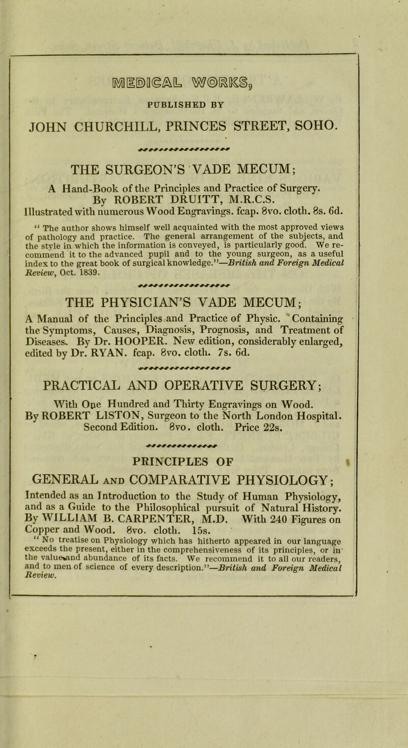 PUBLISHED BY JOHN CHURCHILL, PRINCES STREET, SOHO. THE SURGEON’S VADE MECUM; A Hand-Book of the Principles and Practice of Surgery. By ROBERT DRUITT, M.R.C.S. Illustrated with numerous Wood Engravings, fcap. 8vo. cloth. 8s. 6d. “ The author shows himself well acquainted with the most approved views of pathology and practice. The general arrangement of the subjects, and the style in which the information is conveyed, is particularly good. We re- commend it to the advanced pupil and to the young surgeon, as a useful index to the great book of surgical knowledge.”—British and Foreign Medical Review, Oct. 1839. THE PHYSICIAN’S VADE MECUM; A Manual of the Principles and Practice of Physic. ' Containing the Symptoms, Causes, Diagnosis, Prognosis, and Treatment of Diseases. By Dr. HOOPER. New edition, considerably enlarged, edited by Dr. RYAN. fcap. 8vo. cloth. 7s. 6d. PRACTICAL AND OPERATIVE SURGERY; With Oue Hundred and Thirty Engravings on Wood. By ROBERT LISTON, Surgeon to the North London Hospital. Second Edition. 8vo. cloth. Price 22s. PRINCIPLES OF « : GENERAL AND COMPARATIVE PHYSIOLOGY; Intended as an Introduction to the Study of Human Physiology, and as a Guide to the Philosophical pursuit of Natural History. By WILLIAM B. CARPENTER, M.D. With 240 Figures on Copper and Wood. 8vo. cloth. 15s. “No treatise on Physiology which has hitherto appeared in our language exceeds the present, either in the comprehensiveness of its principles, or in the value^nd abundance of its facts. We recommend it to all our readers, and to men of science of every description.”—British and Foreign Medical Review.