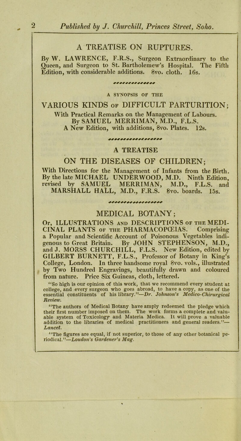 A TREATISE ON RUPTURES. By W. LAWRENCE, F.R.S., Surgeon Extraordinary to the Queen, and Surgeon to St. Bartholemew’s Hospital. The Fifth Edition, with considerable additions. 8vo. cloth. 16s. ^ A SYNOPSIS OF THE VARIOUS KINDS of DIFFICULT PARTURITION; With Practical Remarks on the Management of Labours. By SAMUEL MERRIMAN, M.D., F.L.S. A New Edition, with additions, 8vo. Plates. 12s. A TREATISE ON THE DISEASES OF CHILDREN; With Directions for the Management of Infants from the Birth. By the late MICHAEL UNDERWOOD, M.D. Ninth Edition, revised by SAMUEL MERRIMAN, M.D., F.L.S. and MARSHALL HALL, M.D., F.R.S. 8vo. boards. 15s. MEDICAL BOTANY; Or, ILLUSTRATIONS and DESCRIPTIONS of the MEDI- CINAL PLANTS OF THE PHARMACOPCEIAS. Comprising a Popular and Scientific Account of Poisonous Vegetables indi- genous to Great Britain. By JOHN STEPHENSON, M.D., andJ. MORSS CHURCHILL, F.L.S. New Edition, edited by GILBERT BURNETT, F.L.S., Professor of Botany in King’s College, London. In three handsome royal 8vo. vols., illustrated by Two Hundred Engravings, beautifidly drawn and coloured from nature. Price Six Guineas, cloth, lettered. “So high is our opinion of this work, that we recommend every student at college, and every surgeon who goes abroad, to have a copy, as one of the essential constituents of his library.”—Dr. Johnson's Medico-Chirurgical Review. “The authors of Medical Botany have amply redeemed the pledge which their first number imposed on them. The work forms a complete and valu- able system of Toxicology and Materia Medica. It will prove a valuable addition to the libraries of medical practitioners and general readers.”— Lancet. “The figures are equal, if not superior, to those of any other botanical pe- riodical.”—Loudon’s Gardetier’s Mag.