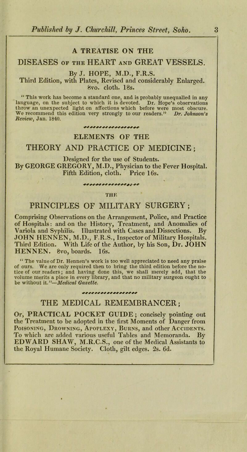 A TREATISE ON THE DISEASES OF THE HEART and GREAT VESSELS. By J. HOPE, M.D., F.R.S. Third Edition, with Plates, Revised and considerably Enlarged. Hvo. cloth. 18s. “ This work has become a standard one, and is probably unequalled in any language, on the subject to which it is devoted. Dr. Hope’s observations throw an unexpected light on affections which before were most obscure. We recommend this edition very strongly to our readers.” Dr. Johnson’s Review, Jan. 1840. ELEMENTS OF THE THEORY AND PRACTICE OF MEDICINE; Designed for the use of Students. By GEORGE GREGORY, M.D., Physician to the Fever Hospital. Fifth Edition, cloth. Price 16s. V THE PRINCIPLES OF MILITARY SURGERY; Comprising Observations on the Arrangement, Police, and Practice of Hospitals: and on the History, Treatment, and Anomalies of Variola and Svphilis. Illustrated with Cases and Dissections. By JOHN HENNEN, M.D., F.R.S., Inspector of Military Hospitals. Third Edition. With Life of the Author, by his Son, Dr. JOHN HENNEN. 8vo, boards. 16s. “ The value of Dr. Hennen’s work is too well appreciated to need any praise of ours. We are only required then to bring the third edition before the no- tice of our readers; and having done this, we shall merely add, that the volume merits a place in every library, and that no military surgeon ought to be without it.”—Medical Gazette. THE MEDICAL REMEMBRANCER; Or, PRACTICAL POCKET GUIDE; concisely pointing out the Treatment to be adopted in the first Moments of Danger from Poisoning, Drowning, Apoplexy, Burns, and other Accidents. To which are added various useful Tables and Memoranda. By EDWARD SHAW, M.R.C.S., one of the Medical Assistants to the Royal Humane Society. Cloth, gilt edges. 2s. fid.