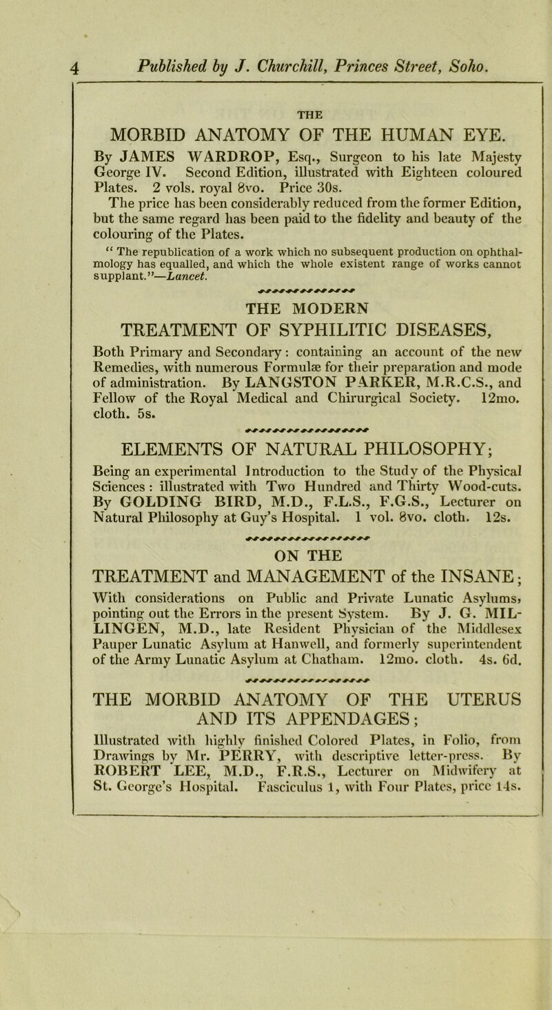THE MORBID ANATOMY OF THE HUMAN EYE. By JAMES WARDROP, Esq., Surgeon to his late Majesty George IV. Second Edition, illustrated with Eighteen coloured Plates. 2 vols. royal 8vo. Price 30s. The price has been considerably reduced from the former Edition, but the same regard has been paid to the fidelity and beauty of the colouring of the Plates. “ The republication of a work which no subsequent production on ophthal- mology has equalled, and which the whole existent range of works cannot supplant.”—Lancet. THE MODERN TREATMENT OF SYPHILITIC DISEASES, Both Primary and Secondary: containing an account of the new Remedies, with numerous Formulae for their preparation and mode of administration. By LANGSTON PARKER, M.R.C.S., and Fellow of the Royal Medical and Chirurgical Society. 12mo. cloth. 5s. ELEMENTS OF NATURAL PHILOSOPHY; Being an experimental Introduction to the Study of the Physical Sciences : illustrated with Two Hundred and Thirty Wood-cuts. By GOLDING BIRD, M.D., F.L.S., F.G.S., Lecturer on Natural Philosophy at Guy’s Hospital. 1 vol. 8vo. cloth. 12s. ON THE TREATMENT and MANAGEMENT of the INSANE; With considerations on Public and Private Lunatic Asylumsj pointing out the Errors in the present System. By J. G. MIL- LINGEN, M.D., late Resident Physician of the Middlesex Pauper Lunatic Asylum at Hanwell, and formerly superintendent of the Army Lunatic Asylum at Chatham. 12mo. cloth. 4s. 6d. THE MORBID ANATOMY OF THE UTERUS AND ITS APPENDAGES; Illustrated with highly finished Colored Plates, in Folio, from Drawings by Mr. PERRY, with descriptive letter-press. By ROBERT LEE, M.D., F.R.S., Lecturer on Midwifery at St. George’s Hospital. Fasciculus 1, with Four Plates, price 14s.