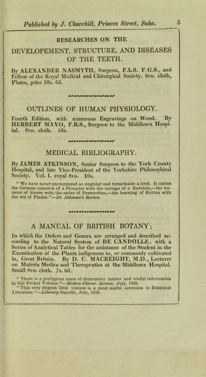 RESEARCHES ON THE DEVELOPEMENT, STRUCTURE, AND DISEASES OF THE TEETH. By ALEXANDER NASMYTH, Surgeon, F.L.S. F. G.S., and Fellow of the Royal Medical and Chirurgical Society. 8vo. cloth. Plates, price 10s. 6d. OUTLINES OF HUMAN PHYSIOLOGY. Fourth Edition, with numerous Engravings on Wood. By HERBERT MAYO, F.R.S., Surgeon to the Middlesex Hospi- tal. 8VO. cloth. 18s. MEDICAL BIBLIOGRAPHY. By JAMES ATKINSON, Senior Surgeon to the York County Hospital, and late Vice-President of the Yorkshire Philosophical Society. Vol. I. royal 8vo. 16s. “We have never encountered so singular and remarkable a book. It unites the German research of a Plouquet with the ravings of a Rabelais,—the hu- mour of Sterne with the satire of Democritus,—the learning of Burton with the wit of Pindar.”—Dr. Johnson's Review. A MANUAL OF BRITISH BOTANY; In which the Orders and Genera are arranged and described ac- cording to the Natural System of DE CANDOLLE; with a Series of Analytical Tables for the assistance of the Student in the Examination of the Plants indigenous to, or commonly cultivated in. Great Britain. By D. C. MACREIGHT, M.D., Lecturer on Materia Medica and Therapeutics at the Middlesex Hospital. Small 8vo. cloth. 7s. 6d. “ There is a prodigious mass of elementary matter and useful information in this Pocket Volume.”—Medico-Chirur. Review, July, 1838. “ This very elegant little volume is a most useful accession to Botanical Literature.”—Literary Gazette, July, 1838.