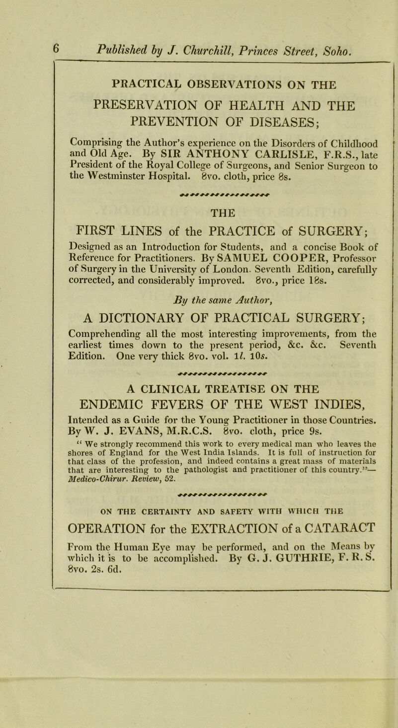 PRACTICAL OBSERVATIONS ON THE PRESERVATION OF HEALTH AND THE PREVENTION OF DISEASES; Comprising the Autlior’s experience on the Disorders of Childhood and Old Age. By SIR ANTHONY CARLISLE, F.R.S., late President of the Royal College of Surgeons, and Senior Surgeon to the Westminster Hospital. 8vo. cloth, price 8s. THE FIRST LINES of the PRACTICE of SURGERY; Designed as an Introduction for Students, and a concise Book of Reference for Practitioners. By SAMUEL COOPER, Professor of Surgery in the University of London. Seventh Edition, carefully corrected, and considerably improved. 8vo., price 18s. By the same Author, A DICTIONARY OF PRACTICAL SURGERY; Comprehending all the most interesting improvements, from the earliest times down to the present period, &c. &c. Seventh Edition. One very thick 8vo. vol. ll. 1O5. A CLINICAL TREATISE ON THE ENDEMIC FEVERS OF THE WEST INDIES, Intended as a Guide for the Young Practitioner in those Countries. By W. J. EVANS, M.R.C.S. 8vo. cloth, price 9s. “We strongly recommend this work to every medical man who leaves the shores of England for the West India Islands. It is full of instruction for that class of the profession, and indeed contains a great mass of materials that are interesting to the pathologist and practitioner of this country.”— Medico-Chirur. Review, 52. ON THE CERTAINTY AND SAFETY WITH WHICH THE OPERATION for the EXTRACTION of a CATARACT From the Human Eye may be performed, and on the Means by which it is to be accomplished. By G. J. GUTHRIE, F. R. S. 8vo. 2s. 6d.