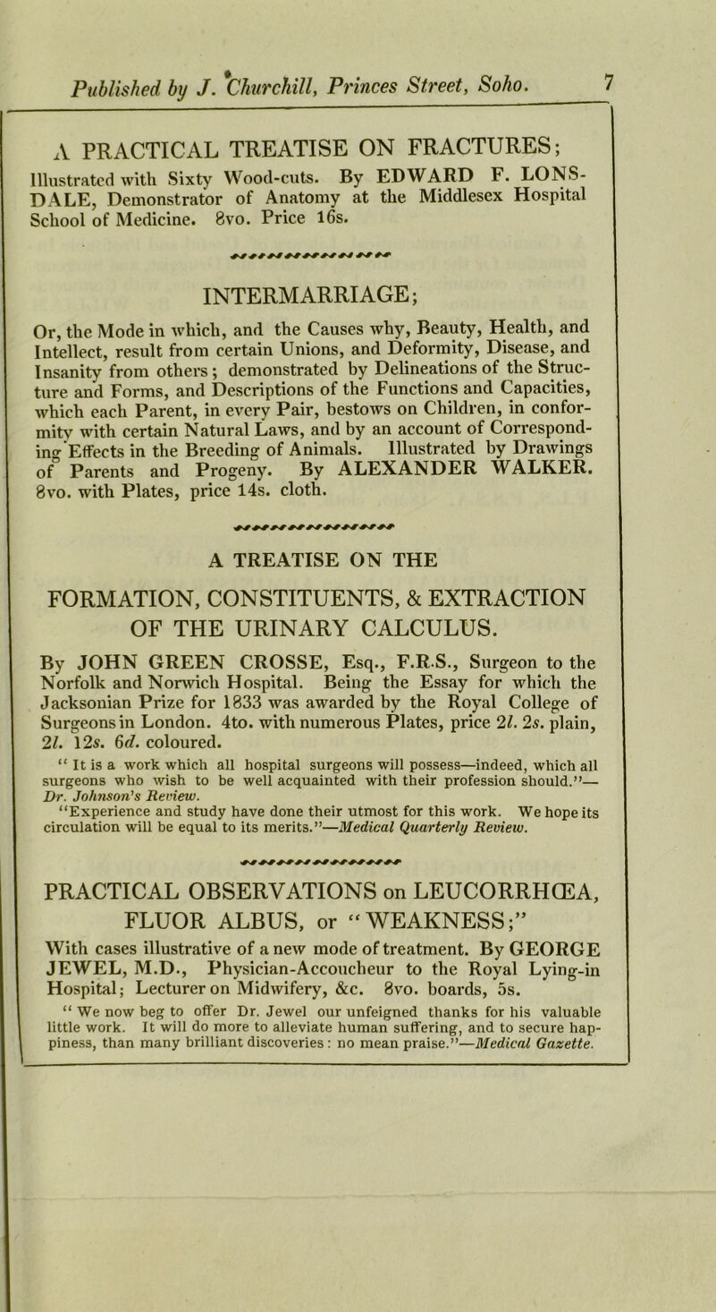 A PRACTICAL TREATISE ON FRACTURES; Illustrated with Sixty Wood-cuts. By EDWARD F. LONS- DALE, Demonstrator of Anatomy at the Middlesex Hospital School of Medicine. 8vo. Price l6s. INTERMARRIAGE; Or, the Mode in which, and the Causes why. Beauty, Health, and Intellect, result from certain Unions, and Deformity, Disease, and Insanity from others; demonstrated by Delineations of the Struc- ture and Forms, and Descriptions of the Functions and Capacities, which each Parent, in every Pair, bestows on Children, in confor- mity wdth certain Natural Laws, and by an account of Correspond- ino-Effects in the Breeding of Animals. Illustrated by Drawings of Parents and Progeny. By ALEXANDER WALKER. 8vo. with Plates, price 14s. cloth. A TREATISE ON THE FORMATION, CONSTITUENTS, & EXTRACTION OF THE URINARY CALCULUS. By JOHN GREEN CROSSE, Esq., F.R S., Surgeon to the Norfolk and Norwich Hospital. Being the Essay for which the Jacksonian Prize for 1833 was awarded by the Royal College of Surgeons in London. 4to. with numerous Plates, price 21. 2s. plain, 21. 125. 6rf. coloured. “ It is a work which all hospital surgeons will possess—Indeed, which all surgeons who wish to be well acquainted with their profession should.”— Dr. Johnson's Review. “Experience and study have done their utmost for this work. We hope its circulation will be equal to its merits.”—Medical Quarterly Review. PRACTICAL OBSERVATIONS on LEUCORRHCEA, FLUOR ALBUS, or “WEAKNESS;” With cases illustrative of a new mode of treatment. By GEORGE JEWEL, M.D., Physician-Accoucheur to the Royal Lying-in Hospital; Lecturer on Midwifery, &c. 8vo. boards, 5s. “ We now beg to offer Dr. Jewel our unfeigned thanks for his valuable little work. It will do more to alleviate human suffering, and to secure hap- piness, than many brilliant discoveries : no mean praise.”—Medical Gazette.