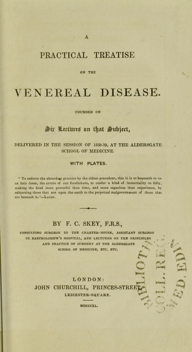 A PEACTICAL TEEATISE ON THE VENEEEAL DISEASE. DELIVERED IN THE SESSION OF 1838-39, AT THE ALDERSGATE “ To enforce the absurde^t practice by the oldest precedent, this it is to bequeath to us an heir -loom, the errors of our forefathers, to confer a kind of immortality on folly, making the dead more powerful than time, and more sagacious than experience, by subjecting those that are upon the earth to the perpetual malgovemment of those that are beneath it.”—Lacon. CONSULTING SURGEON TO THE CHARTER-HOUSE, ASSISTANT SURGEON ST. BARTHOLOMEW’S HOSPITAL, AND LECTURER ON THE PRINCIPLES . * FOUNDED ON ileftuusi on tljat Subject, SCHOOL OF MEDICINE. WITH PLATES. BY F. C. SKEY, F.R.S., JOHN CHURCHILL, PRINCES-STREI AND PRACTICE OF SURGERY AT THE ALDERSGATE SCHOOL OF MEDICINE, ETC. ETC. LEICESTER-SaUARE. LONDON: MDCCCXL,