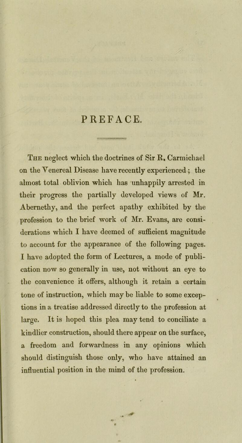 PREFACE. The neglect which the doctrines of Sir R. Carmichael on the Venereal Disease have recently experienced ; the almost total oblivion which has unhappily arrested in their progress the partially developed views of Mr. Abernethy, and the perfect apathy exhibited by the profession to the brief work of Mr. Evans, are consi- derations which I have deemed of sufficient magnitude to account for the appearance of the following pages. I have adopted the form of Lectures, a mode of publi- cation now so generally in use, not without an eye to the convenience it offers, although it retain a certain tone of instruction, which may be liable to some excep- tions in a treatise addressed directly to the profession at large. It is hoped this plea may tend to conciliate a kindlier construction, should there appear on the surface, a freedom and forwardness in any opinions which should distinguish those only, who have attained an influential position in the mind of the profession.