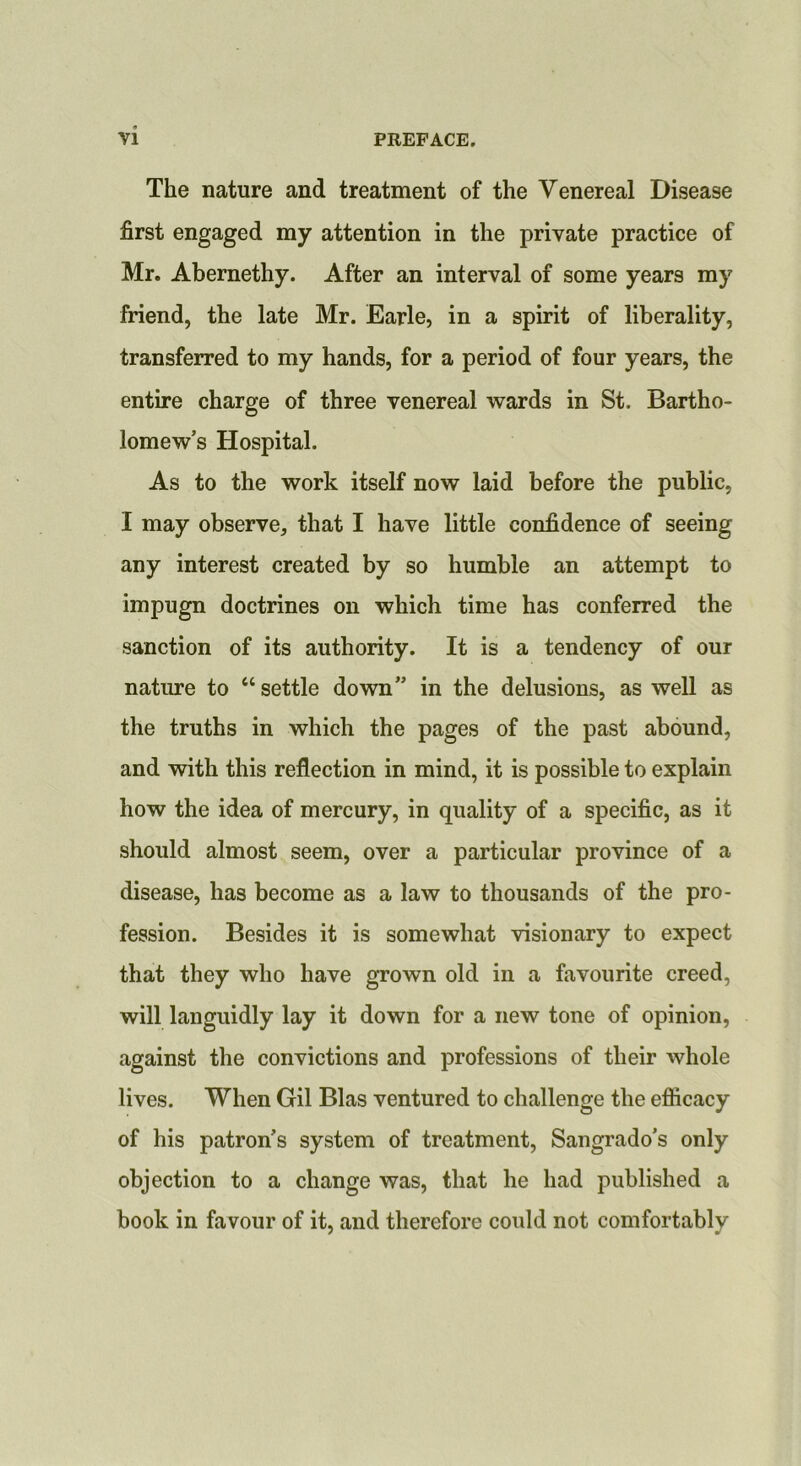 The nature and treatment of the Venereal Disease first engaged my attention in the private practice of Mr. Abernethy. After an interval of some years my friend, the late Mr. Earle, in a spirit of liberality, transferred to my hands, for a period of four years, the entire charge of three venereal wards in St. Bartho- lomew’s Hospital. As to the work itself now laid before the public, I may observe, that I have little confidence of seeing any interest created by so humble an attempt to impugn doctrines on which time has conferred the sanction of its authority. It is a tendency of our nature to “ settle down” in the delusions, as well as the truths in which the pages of the past abound, and with this reflection in mind, it is possible to explain how the idea of mercury, in quality of a specific, as it should almost seem, over a particular province of a disease, has become as a law to thousands of the pro- fession. Besides it is somewhat visionary to expect that they who have grown old in a favourite creed, will languidly lay it down for a new tone of opinion, against the convictions and professions of their whole lives. When Gil Bias ventured to challenge the efiicacy of his patron’s system of treatment, Sangrado’s only objection to a change was, that he had published a book in favour of it, and therefore could not comfortably