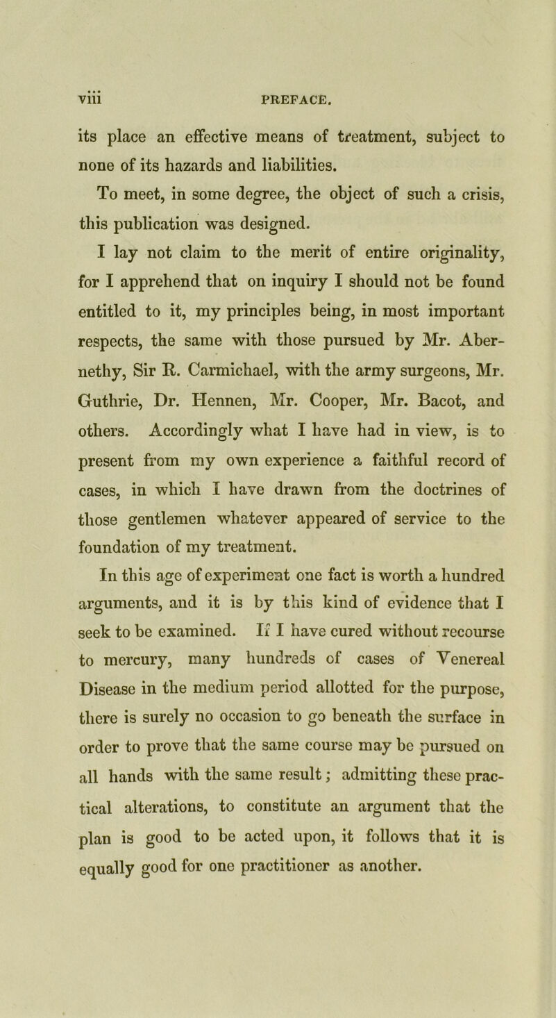 its place an effective means of treatment, subject to none of its hazards and liabilities. To meet, in some degree, the object of such a crisis, this publication was designed. I lay not claim to the merit of entire originality, for I apprehend that on inquiry I should not be found entitled to it, my principles being, in most important respects, the same with those pursued by Mr. Aber- nethy. Sir R. Carmichael, with the army surgeons, Mr. Guthrie, Dr. Hennen, Mr. Cooper, Mr. Bacot, and others. Accordingly what I have had in view, is to present from my own experience a faithful record of cases, in which I have drawn from the doctrines of those gentlemen whatever appeared of service to the foundation of my treatment. In this age of experiment one fact is worth a hundred arguments, and it is by this kind of evidence that I seek to be examined. If I have cured without recourse to mercury, many hundreds of cases of Venereal Disease in the medium period allotted for the purpose, there is surely no occasion to go beneath the surface in order to prove that the same course may be pursued on all hands with the same result; admitting these prac- tical alterations, to constitute an argument that the plan is good to be acted upon, it follows that it is equally good for one practitioner as another.