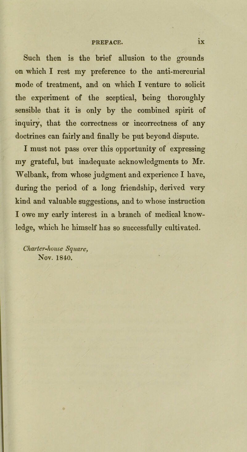 Such then is the brief allusion to the grounds on which I rest my preference to the anti-mercurial mode of treatment, and on which I venture to solicit the experiment of the sceptical, being thoroughly sensible that it is only by the combined spirit of inquiry, that the correctness or incorrectness of any doctrines can fairly and finally be put beyond dispute. I must not pass over this opportunity of expressing my grateful, but inadequate acknowledgments to Mr. Welbank, from whose judgment and experience I have, during the period of a long friendship, derived very kind and valuable suggestions, and to whose instruction I owe my early interest in a branch of medical know- ledge, which he himself has so successfully cultivated. Charier-house Square, Nov, 1840.