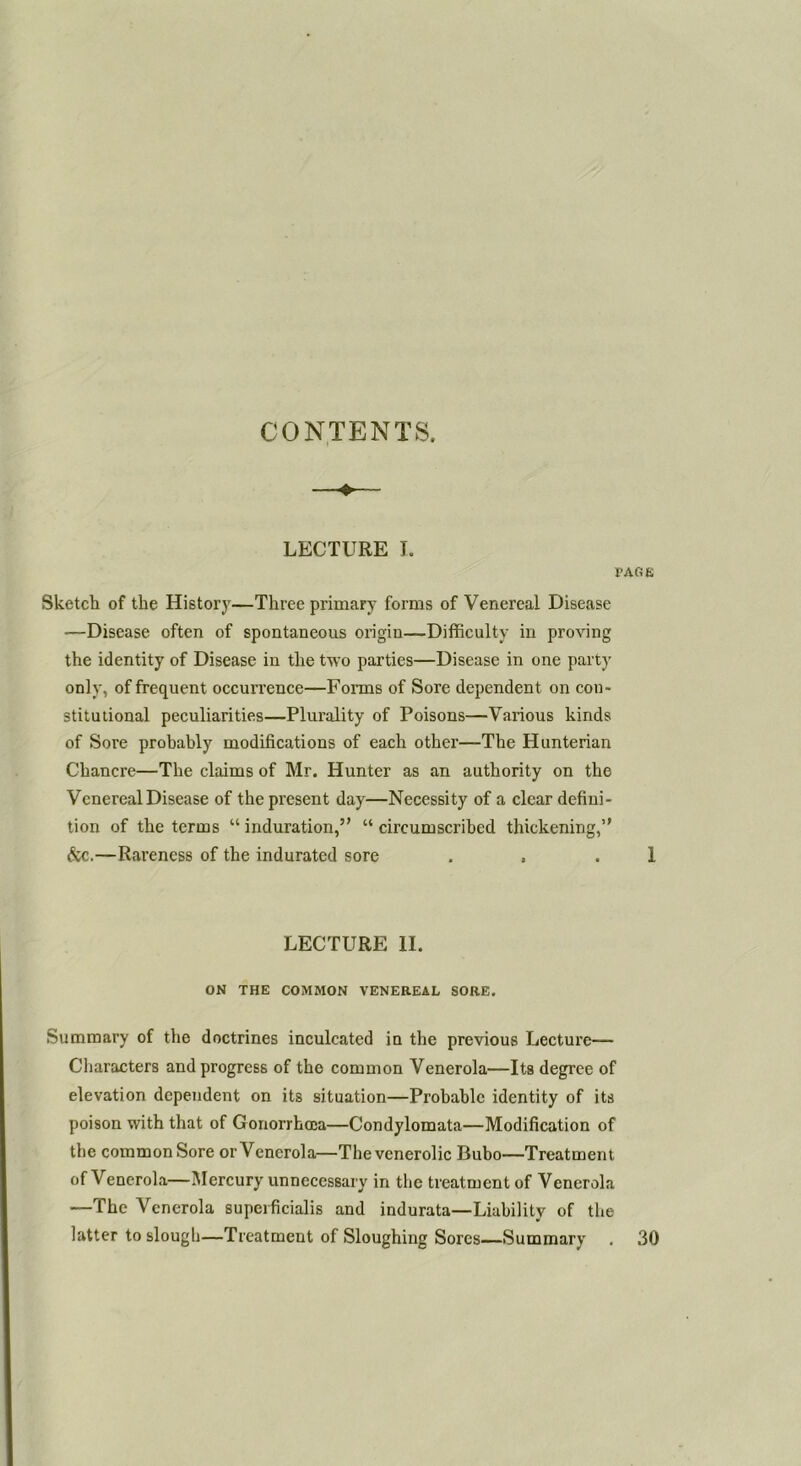 CONTENTS. LECTURE I. I'AfiE Sketch of the History—Three primary forms of Venereal Disease ■—Disease often of spontaneous origin—Difficulty in proving the identity of Disease in the two parties—Disease in one party only, of frequent occurrence—Forms of Sore dependent on con- stitutional peculiarities—Plurality of Poisons—Various kinds of Sore prohahly modifications of each other—The Hunterian Chancre—The claims of Mr. Hunter as an authority on the Venereal Disease of the present day—Necessity of a clear defini- tion of the terms “ induration,” “ circumscribed thickening,” &c.—Rareness of the indurated sore . . . 1 LECTURE II. ON THE COMMON VENEREAL SORE. Summary of the doctrines inculcated in the previous Lecture— Characters and progress of the common Venerola—Its degree of elevation dependent on its situation—Probable identity of its poison with that of Gonorrhoea—Condylomata—Modification of the common Sore or Venerola—Thevcnerolic Bubo—Treatment of Venerola—Mercury unnecessary in the treatment of Venerola —The Venerola supeificialis and indurata—Liability of the latter to slough—Treatment of Sloughing Sores—Summary , 30