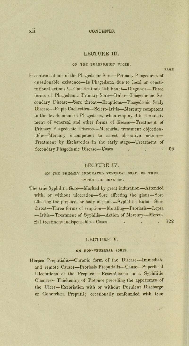 LECTURE III. ON THE PHAGEDENIC ULCER. PAGE Eccentric actions of the Phagedfenic Sore—Primary Phagedaena of questionable existence—Is Phageda3na due to local or consti- tutional actions ?—Constitutions liable to it—Diagnosis—Three forms of Phagedaenic Primary Sore—Bubo—Phagedsenic Se- condary Disease—Sore throat—Eruptions—Phagedsenic Scaly Disease—Rupia Cachectica—Sclero-Iritis—Mercury competent to the development of Phageda3na, when employed in the treat- ment of venereal and other forms of disease—Treatment of Primary Phagedsenic Disease—Mercurial treatment objection- able—Mercury incompetent to arrest ulcerative action— Treatment by Escharotics in the early stage—Treatment of Secondary Phagedsenic Disease—Cases . . .66 LECTURE IV. ON THE PRIMARY INDURATED VENEREAL SOKE, OR TRUE SYPHILITIC CHANCRE. The true Syphilitic Sore—Marked by great induration—Attended with, or without ulceration—Sore affecting the glans—Sore affecting the prepuce, or body of penis—Syphilitic Bubo—Sore throat—Three forms of eruption—Mottling—Psoriasis—Lepra —Iritis—Treatment of Syphilis—Action of Mercury—Mercu- rial treatment indispensable—Cases . . .122 LECTURE V. ON NON-VENEREAL SORES. Herpes Prcputialis—Chronic form of the Disease—Immediate and remote Causes—Psoriasis Prcputialis—Cause—Superficial Ulcerations of the Prepuce — Resemblance to a Syphilitic Chancre—Thickening of Prepuce preceding the appearance of the Ulcer—Excoriation with or without Purulent Discharge or Gonorrhoea Preputii; occasionally confounded with true