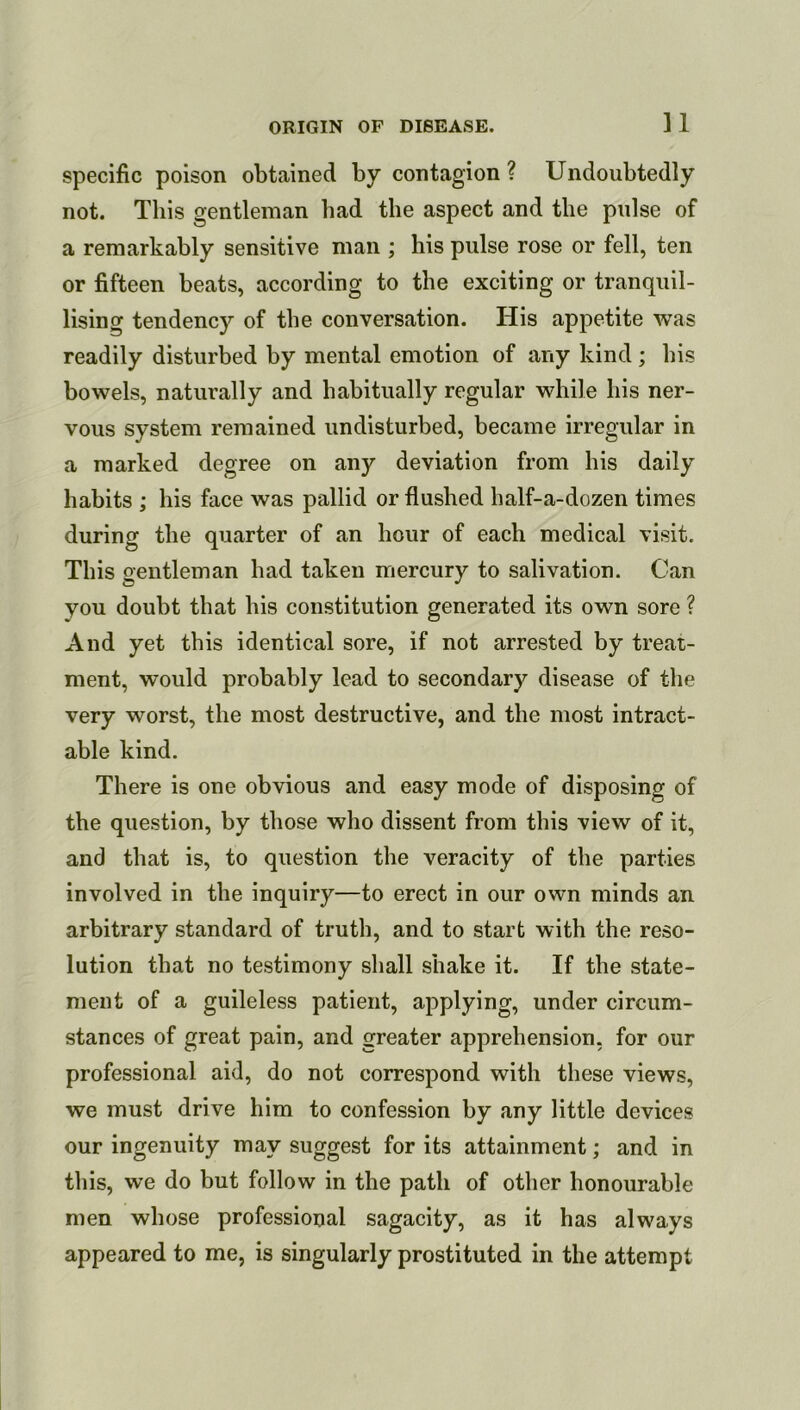 specific poison obtained by contagion ? Undoubtedly not. This gentleman bad the aspect and the pulse of a remarkably sensitive man ; his pulse rose or fell, ten or fifteen beats, according to the exciting or tranquil- lising tendency of the conversation. His appetite was readily disturbed by mental emotion of any kind ; his bowels, naturally and habitually regular while his ner- vous system remained undisturbed, became irregular in a marked degree on any deviation from his daily habits ; his face was pallid or flushed half-a-dozen times during the quarter of an hour of each medical visit. This gentleman had taken mercury to salivation. Can you doubt that his constitution generated its own sore ? And yet this identical sore, if not arrested by treat- ment, would probably lead to secondary disease of the very worst, the most destructive, and the most intract- able kind. There is one obvious and easy mode of disposing of the question, by those who dissent from this view of it, and that is, to question the veracity of the parties involved in the inquiry—to erect in our own minds an arbitrary standard of truth, and to start with the reso- lution that no testimony shall shake it. If the state- ment of a guileless patient, applying, under circum- stances of great pain, and greater apprehension, for our professional aid, do not correspond with these views, we must drive him to confession by any little devices our ingenuity may suggest for its attainment; and in this, we do but follow in the path of other honourable men whose professional sagacity, as it has always appeared to me, is singularly prostituted in the attempt