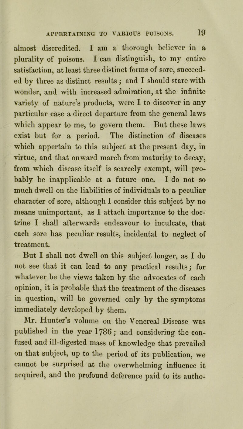 almost discredited. I am a tliorough believer in a plurality of poisons. I can distinguish, to my entire satisfaction, at least three distinct forms of sore, succeed- ed by three as distinct results ; and I should stare with wonder, and with increased admiration, at the infinite variety of nature’s products, were I to discover in any particular case a direct departure from the general laws which appear to me, to govern them. But these laws exist but for a period. The distinction of diseases which appertain to this subject at the present day, in virtue, and that onward march from maturity to decay, from which disease itself is scarcely exempt, will pro- bably be inapplicable at a future one. I do not so much dwell on the liabilities of individuals to a peculiar character of sore, although I consider this subject by no means unimportant, as I attach importance to the doc- trine I shall afterwards endeavour to inculcate, that each sore has peculiar results, incidental to neglect of treatment. But I shall not dwell on this subject longer, as I do not see that it can lead to any practical results; for whatever be the views taken by the advocates of each opinion, it is probable that the treatment of the diseases in question, will be governed only by the symptoms immediately developed by them. Mr. Hunter’s volume on the Venereal Disease w*as published in the year 1786; and considering the con- fused and ill-digested mass of knowledge that prevailed on that subject, up to the period of its publication, we cannot be surprised at the overwhelming influence it acquired, and the profound deference paid to its autho-
