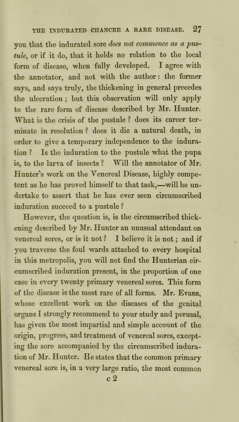 you that the indurated sore does not commence as a pus^ tule^ or if it do, that it holds no relation to the local form of disease, when fully developed. I agree with the annotator, and not with the author: the former says, and says truly, the thickening in general precedes the ulceration; but this observation will only apply to the rare form of disease described by Mr. Hunter. What is the crisis of the pustule ? does its career ter- minate in resolution ? does it die a natural death, in order to give a temporary independence to the indura- tion ? Is the induration to the pustule what the pupa is, to the larva of insects ? Will the annotator of Mr. Hunter’s work on the Venereal Disease, highly compe- tent as he has proved himself to that task,—will he un- dertake to assert that he has ever seen circumscribed induration succeed to a pustule ? However, the question is, is the circumscribed thick- ening described by Mr. Hunter an unusual attendant on venereal sores, or is it not ? I believe it is not; and if you traverse the foul wards attached to every hospital in this metropolis, you will not find the Hunterian cir- cumscribed induration present, in the proportion of one case in every twenty primary venereal sores. This form of the disease is the most rare of all forms. Mr. Evans, whose excellent work on the diseases of the genital organs I strongly recommend to your study and perusal, has given the most impartial and simple account of the origin, progress, and treatment of venereal sores, except- ing the sore accompanied by the circumscribed indura- tion of Mr. Hunter. He states that the common primary venereal sore is, in a very large ratio, the most common c2