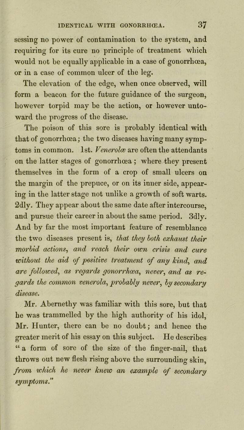 sessing no power of contamination to the system, and requiring for its cure no principle of treatment which would not be equally applicable in a case of gonorrhoea, or in a case of common ulcer of the leg. The elevation of the edge, when once observed, will form a beacon for the future guidance of the surgeon, however torpid may be the action, or however unto- ward the progress of the disease. The poison of this sore is probably identical with that of gonorrhoea; the two diseases having many symp- toms in common. 1st. Venerolw are often the attendants on the latter stages of gonorrhoea ; where they present themselves in the form of a crop of small ulcers on the margin of the prepuce, or on its inner side, appear- ing in the latter stage not unlike a growth of soft warts. 2dly. They appear about the same date after intercourse, and pursue their career in about the same period. 3dly. And by far the most important feature of resemblance the two diseases present is, that they loth exhaust their morbid actions^ and reach their own crisis and cure without the aid of positive treatment of any Jcind^ and are followed^ as regards gonorrhoea^ never^ and as re- gards the common venerola^ probably never^ by secondary disease. Mr. Abemethy was familiar with this sore, but that he was trammelled by the high authority of his idol, Mr. Hunter, there can be no doubt; and hence the greater merit of his essay on this subject. He describes “ a form of sore of the size of the finger-nail, that throws out new flesh rising above the surrounding skin, from which he never knew an example of secondary symptoms!*