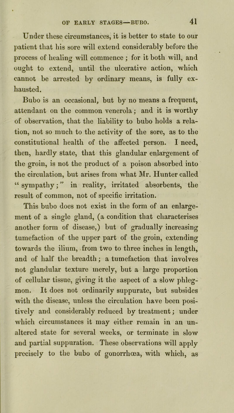 Under these circumstances, it is better to state to our patient that his sore will extend considerably before the process of healing will commence ; for it both will, and ought to extend, until the ulcerative action, which cannot be arrested by ordinary means, is fully ex- hausted. Bubo is an occasional, but by no means a frequent, attendant on the common venerola; and it is worthy of observation, that the liability to bubo holds a rela- tion, not so much to the activity of the sore, as to the constitutional health of the affected person. I need, then, hardly state, that this glandular enlargement of the groin, is not the product of a poison absorbed into the circulation, but arises from what Mr. Hunter called “ sympathy; ” in reality, irritated absorbents, the result of common, not of specific irritation. This bubo does not exist in the form of an enlarge- ment of a single gland, (a condition that characterises another form of disease,) but of gradually increasing tumefaction of the upper part of the groin, extending towards the ilium, from two to three inches in length, and of half the breadth; a tumefaction that involves not glandular texture merely, but a large proportion of cellular tissue, giving it the aspect of a slow phleg- mon. It does not ordinarily suppurate, but subsides with the disease, unless the circulation have been posi- tively and considerably reduced by treatment; under which circumstances it may either remain in an un- altered state for several weeks, or terminate in slow and partial suppuration. These observations will apply precisely to the bubo of gonorrhoea, with which, as