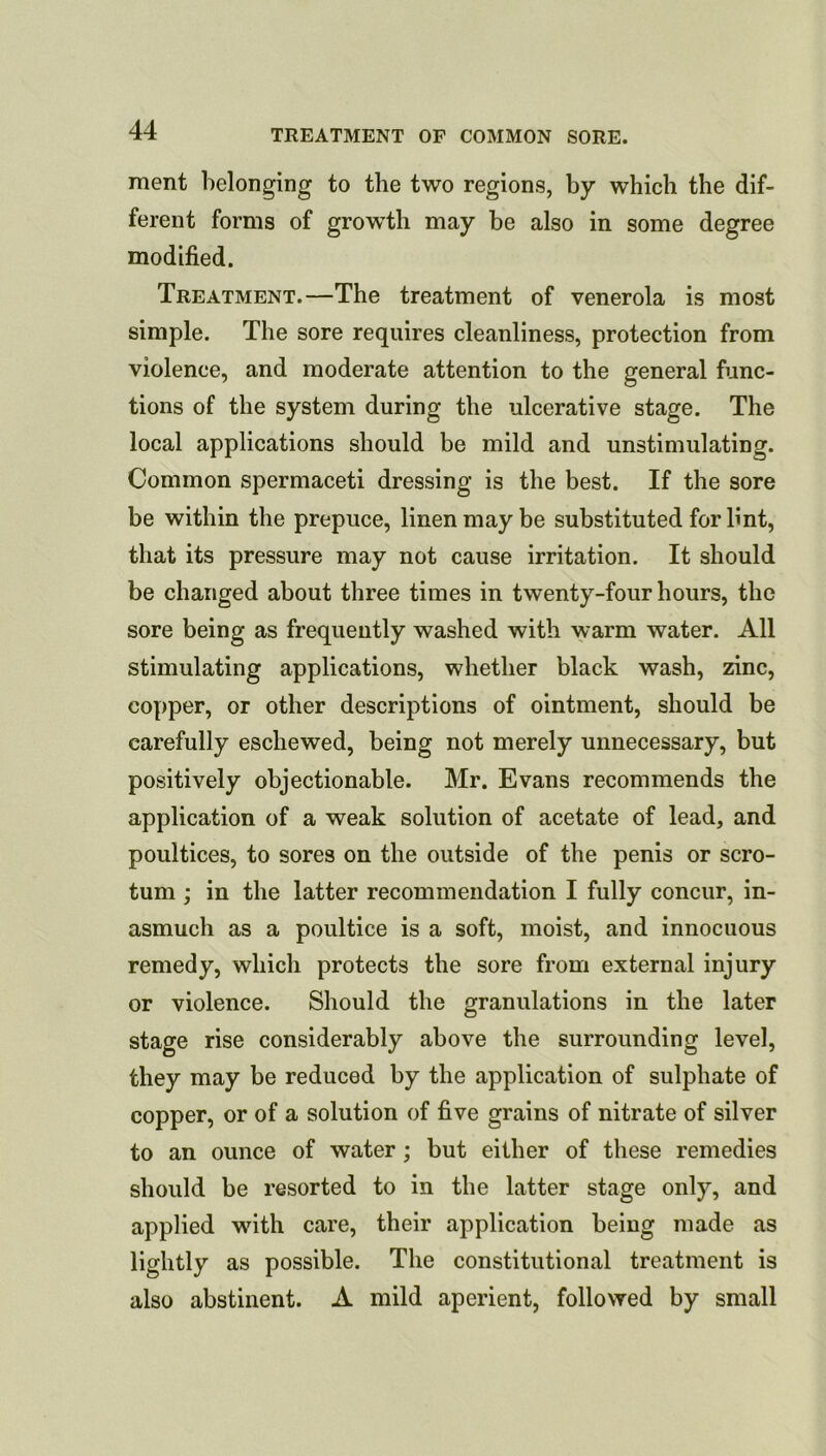 merit belonging to the two regions, by which the dif- ferent forms of growth may be also in some degree modified. Treatment.—The treatment of venerola is most simple. The sore requires cleanliness, protection from violence, and moderate attention to the general func- tions of the system during the ulcerative stage. The local applications should be mild and unstimulating. Common spermaceti dressing is the best. If the sore be within the prepuce, linen may be substituted for Unt, that its pressure may not cause irritation. It should be changed about three times in twenty-four hours, the sore being as frequently washed with warm water. All stimulating applications, whether black wash, zinc, copper, or other descriptions of ointment, should be carefully eschewed, being not merely unnecessary, but positively objectionable. Mr. Evans recommends the application of a weak solution of acetate of lead, and poultices, to sores on the outside of the penis or scro- tum ; in the latter recommendation I fully concur, in- asmuch as a poultice is a soft, moist, and innocuous remedy, which protects the sore from external injury or violence. Should the granulations in the later stage rise considerably above the surrounding level, they may be reduced by the application of sulphate of copper, or of a solution of five grains of nitrate of silver to an ounce of water ; but either of these remedies should be resorted to in the latter stage only, and applied with care, their application being made as lightly as possible. The constitutional treatment is also abstinent. A mild aperient, followed by small