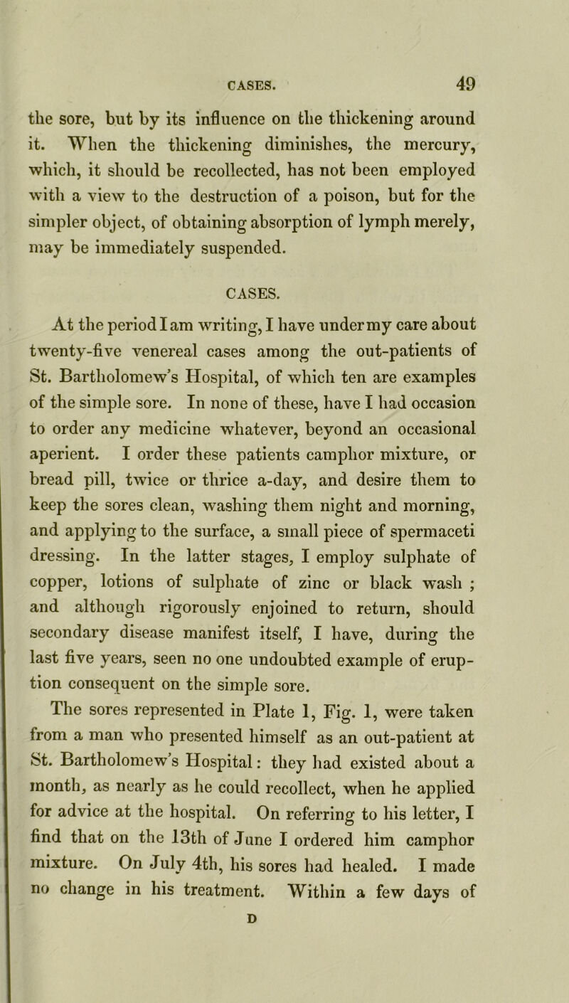 the sore, but by its influence on the thickening around it. When the thickening diminishes, the mercury, which, it should be recollected, has not been employed with a view to the destruction of a poison, but for the simpler object, of obtaining absorption of lymph merely, may be immediately suspended. CASES. At the period I am writing, I have under my care about twenty-five venereal cases among the out-patients of St. Bartholomew’s Hospital, of which ten are examples of the simple sore. In none of these, have I had occasion to order any medicine whatever, beyond an occasional aperient. I order these patients camphor mixture, or bread pill, twice or thrice a-day, and desire them to keep the sores clean, washing them night and morning, and applying to the surface, a small piece of spermaceti dressing. In the latter stages, I employ sulphate of copper, lotions of sulphate of zinc or black wash ; and although rigorously enjoined to return, should secondary disease manifest itself, I have, during the last five years, seen no one undoubted example of erup- tion consequent on the simple sore. The sores represented in Plate 1, Fig. I, were taken from a man who presented himself as an out-patient at St. Bartholomew’s Hospital: they had existed about a month, as nearly as he could recollect, when he applied for advice at the hospital. On referring to his letter, I find that on the 13th of June I ordered him camphor mixture. On July 4th, his sores had healed. I made no change in his treatment. Within a few days of D