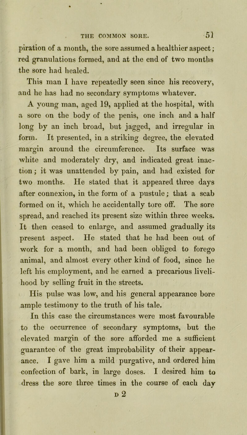 5} piration of a month, the sore assumed a healthier aspect; red granulations formed, and at the end of two months the sore had healed. This man I have repeatedly seen since his recovery, and he has had no secondary symptoms whatever. A young man, aged 19, applied at the hospital, with a sore on the body of the penis, one inch and a half long by an inch broad, but jagged, and irregular in form. It presented, in a striking degree, the elevated margin around the circumference. Its surface was white and moderately dry, and indicated great inac- tion ; it was unattended by pain, and had existed for two months. He stated that it appeared three days after connexion, in the form of a pustule; that a scab formed on it, which he accidentally tore off. The sore spread, and reached its present size within three weeks. It then ceased to enlarge, and assumed gradually its present aspect. He stated that he had been out of work for a month, and had been obliged to forego animal, and almost every other kind of food, since he left his employment, and he earned a precarious liveli- hood by selling fruit in the streets. His pulse was low, and his general appearance bore ample testimony to the truth of his tale. In this case the circumstances were most favourable to the occurrence of secondary symptoms, but the elevated margin of the sore afforded me a sufficient guarantee of the great improbability of their appear- ance. I gave him a mild purgative, and ordered him confection of bark, in large doses. I desired him to dress the sore three times in the course of each day D 2