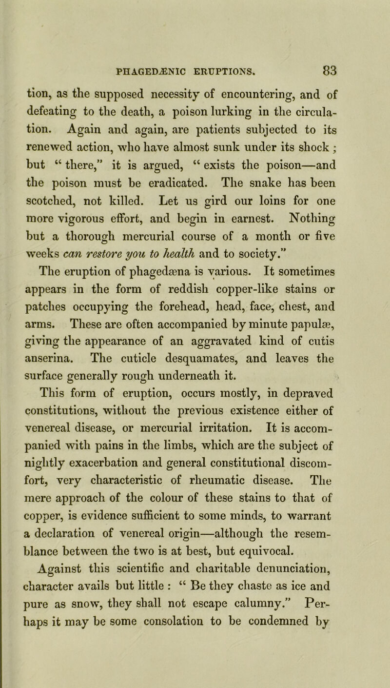 tion, as the supposed necessity of encountering, and of defeating to the death, a poison lurking in the circula- tion. Again and again, are patients subjected to its renewed action, wdio have almost sunk under its shock ; but “ there,” it is argued, “ exists the poison—and the poison must be eradicated. The snake has been scotched, not killed. Let us gird our loins for one more vigorous effort, and begin in earnest. Nothing but a thorough mercurial course of a month or five weeks can restore you to health and to society.” The eruption of phagedjena is various. It sometimes appears in the form of reddish copper-like stains or patches occupying the forehead, head, face, chest, and arms. These are often accompanied by minute papulae, giving the appearance of an aggravated kind of cutis anserina. The cuticle desquamates, and leaves the surface generally rough underneath it. This form of eruption, occurs mostly, in depraved constitutions, without the previous existence either of venereal disease, or mercurial irritation. It is accom- panied with pains in the limbs, which are the subject of nightly exacerbation and general constitutional discom- fort, very characteristic of rheumatic disease. The mere approach of the colour of these stains to that of copper, is evidence sufficient to some minds, to warrant a declaration of venereal origin—although the resem- blance between the two is at best, but equivocal. Against this scientific and charitable denunciation, character avails but little : “ Be they chaste as ice and pure as snow, they shall not escape calumny.” Per- haps it may be some consolation to be condemned by