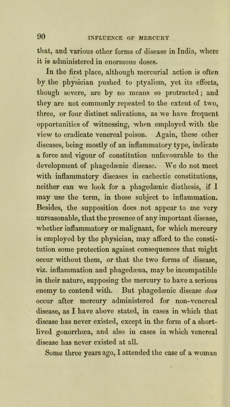 til at, and various other forms of disease in India, where it is administered in enormous doses. In the first place, although mercurial action is often by the physician pushed to ptyalism, yet its effects, though severe, are by no means so protracted; and they are not commonly repeated to the extent of two, three, or four distinct salivations, as we have frequent opportunities of witnessing, when employed with the view to eradicate venereal poison. Again, these other diseases, being mostly of an inflammatory type, indicate a force and vigour of constitution unfavourable to the development of phagedasnic disease. We do not meet with inflammatory diseases in cachectic constitutions, neither can we look for a phagedaenic diathesis, if I may use the term, in those subject to inflammation. Besides, the supposition does not appear to me very unreasonable, that the presence of any important disease, whether inflammatory or malignant, for which mercury is employed by the physician, may afford to the consti- tution some protection against consequences that might occur without them, or that the two forms of disease, viz. inflammation and phagedeena, may be incompatible in their nature, supposing the mercury to have a serious enemy to contend with. But phagedaenic disease does occur after mercury administered for non-venereal disease, as I have above stated, in cases in which that disease has never existed, except in the form of a short- lived gonorrhoea, and also in cases in which venereal disease has never existed at all. Some three years ago, I attended the case of a woman