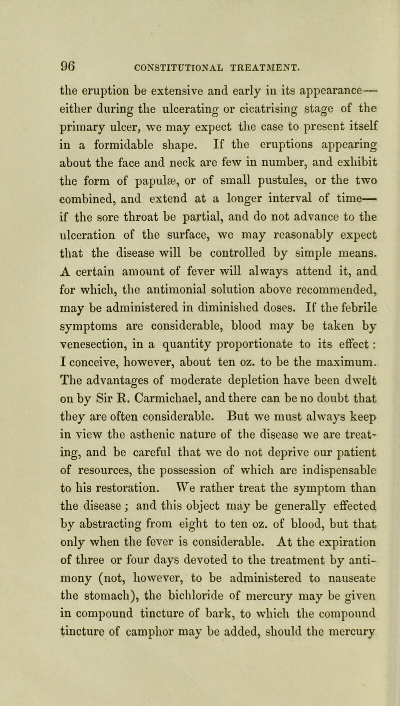 the eruption be extensive and early in its appearance— either during the ulcerating or cicatrising stage of the primary ulcer, we may expect the case to present itself in a formidable shape. If the eruptions appearing about the face and neck are few in number, and exhibit the form of papulae, or of small pustules, or the two combined, and extend at a longer interval of time— if the sore throat be partial, and do not advance to the ulceration of the surface, we may reasonably expect that the disease will be controlled by simple means. A certain amount of fever will always attend it, and for which, the antimonial solution above recommended, may be administered in diminished doses. If the febrile symptoms are considerable, blood may be taken by venesection, in a quantity proportionate to its effect: I conceive, however, about ten oz. to be the maximum. The advantages of moderate depletion have been dwelt on by Sir R. Carmichael, and there can be no doubt that they are often considerable. But we must always keep in view the asthenic nature of the disease we are treat- ing, and be careful that we do not deprive our patient of resources, the possession of which are indispensable to his restoration. We rather treat the symptom than the disease ; and this object may be generally effected by abstracting from eight to ten oz. of blood, but that only when the fever is considerable. At the expiration of three or four days devoted to the treatment by anti- mony (not, however, to be adnainistered to nauseate the stomach), the bichloride of mercury may be given in compound tincture of bark, to which the compound tincture of camphor may be added, should the mercury