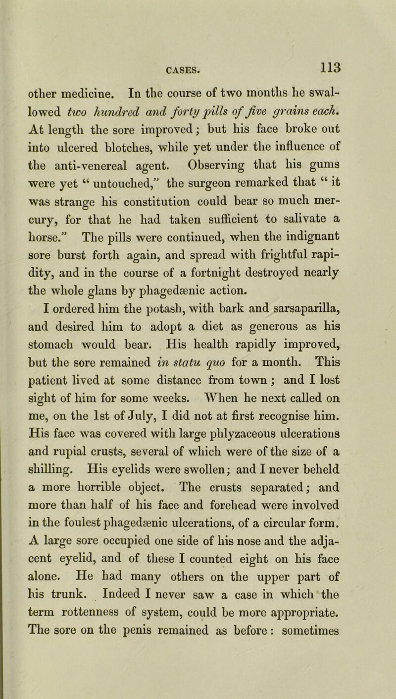 other medicine. In the course of two months he swal- lowed tico hundred and forty pills of five grains each. At length the sore improved; but his face broke out into ulcered blotches, while yet under the influence of the anti-venereal agent. Observing that his gums were yet “ untouched, the surgeon remarked that “ it was stranofe his constitution could bear so much mer- cury, for that he had taken sufficient to salivate a horse.” The pills were continued, when the indignant sore burst forth again, and spread with frightful rapi- dity, and in the course of a fortnight destroyed nearly the whole glans by phagedsenic action. I ordered him the potash, wdth bark and sarsaparilla, and desired him to adopt a diet as generous as his stomach would bear. His health rapidly improved, but the sore remained in statu quo for a month. This patient lived at some distance from town; and I lost sight of him for some weeks. When he next called on me, on the 1st of July, I did not at first recognise him. His face was covered with large phlyzaceous ulcerations and rupial crusts, several of which were of the size of a shilling. His eyelids were swollen; and I never beheld a more horrible object. The crusts separated; and more than half of his face and forehead were involved in the foulest phagedaenic ulcerations, of a circular form. A large sore occupied one side of his nose and the adja- cent eyelid, and of these I counted eight on his face alone. He had many others on the upper part of his trunk. Indeed I never saw a case in which the term rottenness of system, could be more appropriate. The sore on the penis remained as before: sometimes