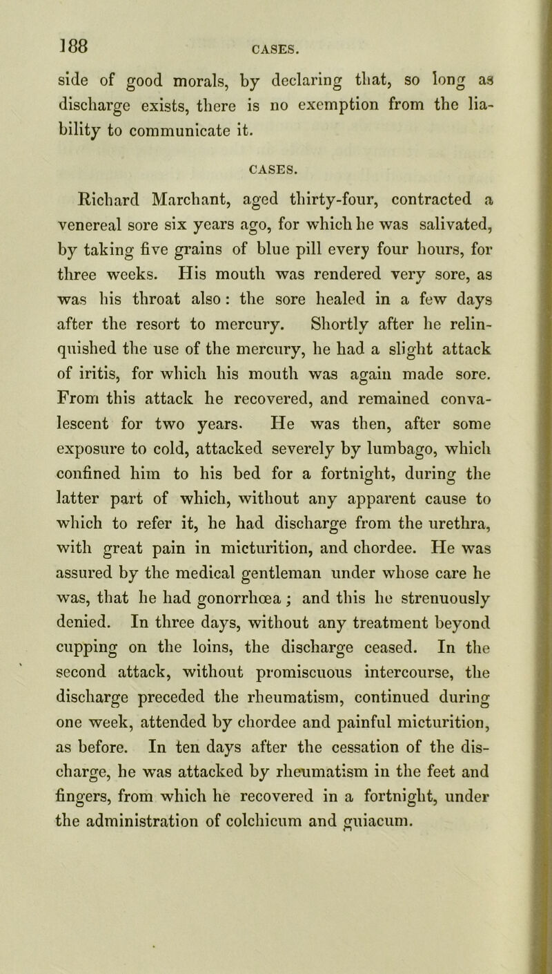 side of good morals, by declaring that, so long as discharge exists, there is no exemption from the lia- bility to communicate it. CASES. Richard Marchant, aged thirty-four, contracted a venereal sore six years ago, for which he was salivated, by taking five grains of blue pill every four hours, for three weeks. His mouth was rendered very sore, as was his throat also: the sore healed in a few days after the resort to mercury. Shortly after he relin- quished the use of the mercury, he had a slight attack of iritis, for which his mouth was again made sore. From this attack he recovered, and remained conva- lescent for two years. He was then, after some exposure to cold, attacked severely by lumbago, which confined him to his bed for a fortnight, during the latter part of which, without any apparent cause to which to refer it, he had discharge from the urethra, with great pain in micturition, and chordee. He was assured by the medical gentleman under whose care he was, that he had gonorrhoea; and this he strenuously denied. In three days, without any treatment beyond cupping on the loins, the discharge ceased. In the second attack, without promiscuous intercourse, the discharge preceded the rheumatism, continued during one week, attended by chordee and painful micturition, as before. In ten days after the cessation of the dis- charge, he was attacked by rheumatism in the feet and fingers, from which he recovered in a fortnight, under the administration of colchicum and guiacum.