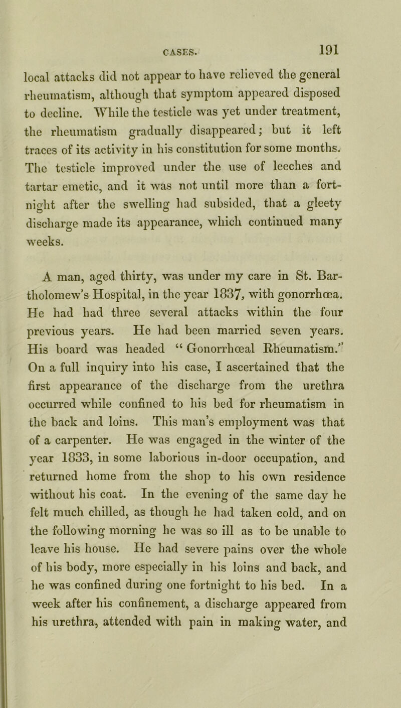 101 local attacks did not appear to have relieved the general rheumatism, although that symptom appeared disposed to decline. While the testicle was yet under treatment, the rheumatism gradually disappeared; but it left traces of its activity in his constitution for some months. The testicle improved under the use of leeches and tartar emetic, and it was not until more than a fort- night after the swelling had subsided, that a gleety discharge made its appearance, which continued many weeks. A man, aged thirty, was under my care in St. Bar- tholomew’s Hospital, in the year 1837, with gonorrhoea. He had had three several attacks within the four previous years. He had been married seven years. His board was headed “ Gonorrhoeal Rheumatism.’’ On a full inquiry into his case, I ascertained that the first appearance of the discharge from the urethra occurred while confined to his bed for rheumatism in the back and loins. This man’s employment was that of a carpenter. He was engaged in the winter of the year 1833, in some laborious in-door occupation, and returned home from the shop to his own residence without his coat. In the evening of the same day he felt much chilled, as though he had taken cold, and on the following morning he was so ill as to be unable to leave his house. He had severe pains over the whole of his body, more especially in his loins and back, and he was confined during one fortnight to his bed. In a week after his confinement, a discharge appeared from his urethra, attended with pain in making water, and