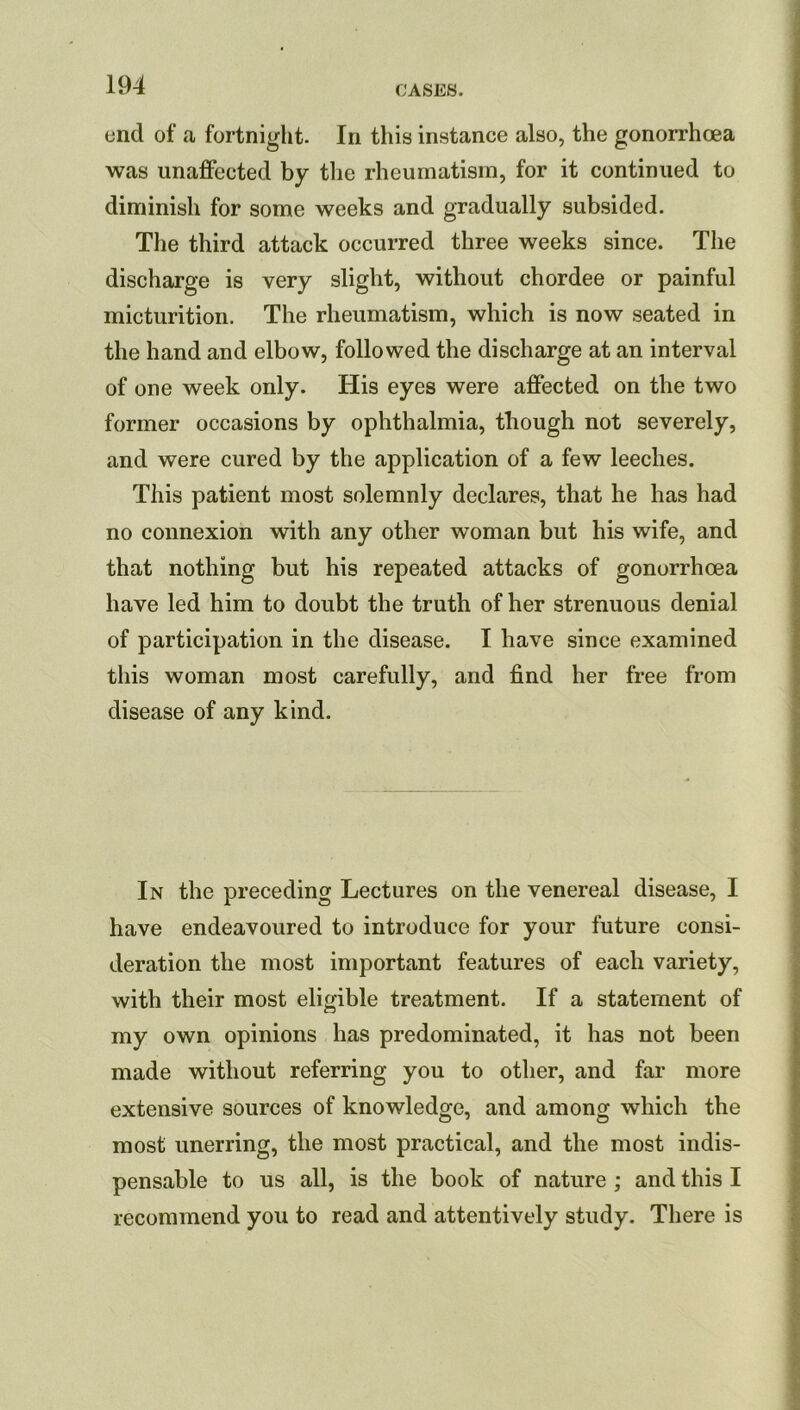 end of a fortnight. In this instance also, the gonorrhoea was unaffected by the rheumatism, for it continued to diminish for some weeks and gradually subsided. The third attack occurred three weeks since. The discharge is very slight, without chordee or painful micturition. The rheumatism, which is now seated in the hand and elbow, followed the discharge at an interval of one week only. His eyes were affected on the two former occasions by ophthalmia, though not severely, and were cured by the application of a few leeches. This patient most solemnly declares, that he has had no connexion with any other woman but his wife, and that nothing but his repeated attacks of gonorrhcea have led him to doubt the truth of her strenuous denial of participation in the disease. I have since examined this woman most carefully, and find her free from disease of any kind. In the preceding Lectures on the venereal disease, I have endeavoured to introduce for your future consi- deration the most important features of each variety, with their most eligible treatment. If a statement of my own opinions has predominated, it has not been made without referring you to other, and far more extensive sources of knowledge, and among which the most unerring, the most practical, and the most indis- pensable to us all, is the book of nature ; and this I recommend you to read and attentively study. There is
