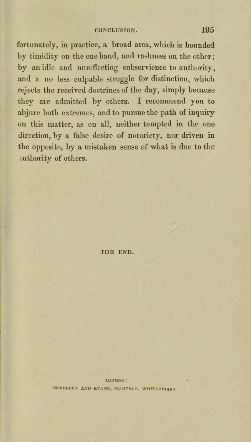 fortunately, in practice, a broad area, which is bounded by timidity on the one hand, and rashness on the other; by an idle and unreflecting subservience to authority, and a no less culpable struggle for distinction, which rejects the received doctrines of the day, simply because they are admitted by others. I recommend you to abjure both extremes, and to pursue the path of inquiry on this matter, as on all, neither tempted in the one direction, by a false desire of notoriety, nor driven in the opposite, by a mistaken sense of what is due to the iuthority of others. THE END. LONDON: BRAJJBOhY AND EVANS, PRINTKHS, \VHfTE?RM n