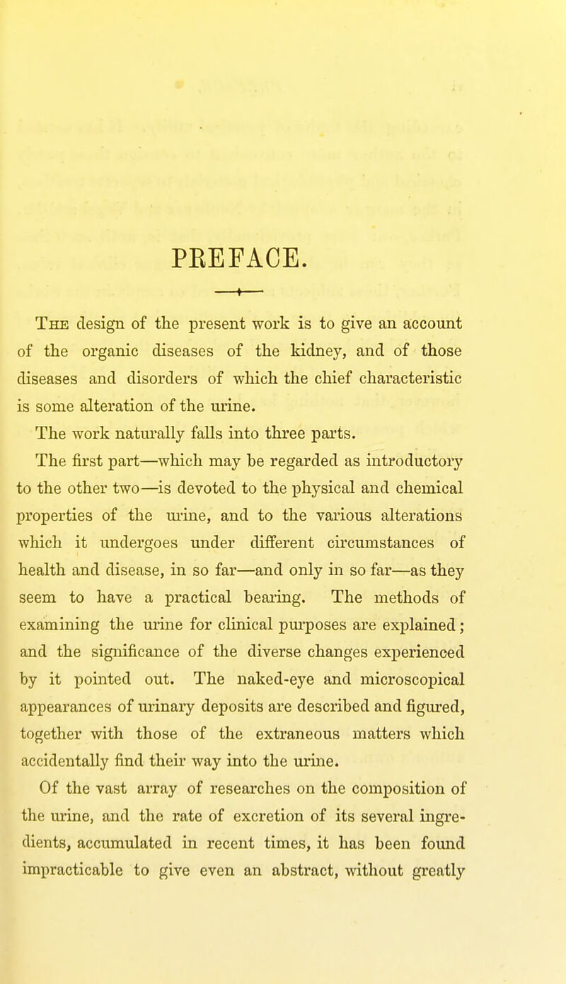 PEEFACE. —»— The design of the present work is to give an account of the organic diseases of the kidney, and of those diseases and disorders of which the chief characteristic is some alteration of the urine. The work naturally falls into three parts. The first part—which may he regarded as introductory to the other two—is devoted to the physical and chemical properties of the ui-ine, and to the various alterations which it undergoes under different circumstances of health and disease, in so far—and only in so far—as they seem to have a practical bearing. The methods of examining the urine for clinical pm-poses are exj)lained; and the significance of the diverse changes experienced by it pointed out. The naked-eye and microscopical appearances of urinary deposits are described and figiued, together with those of the extraneous matters which accidentally find their way into the urme. Of the vast array of researches on the composition of the urine, and the rate of excretion of its several ingre- dients, accumulated in recent times, it has been found impracticable to give even an abstract, without greatly