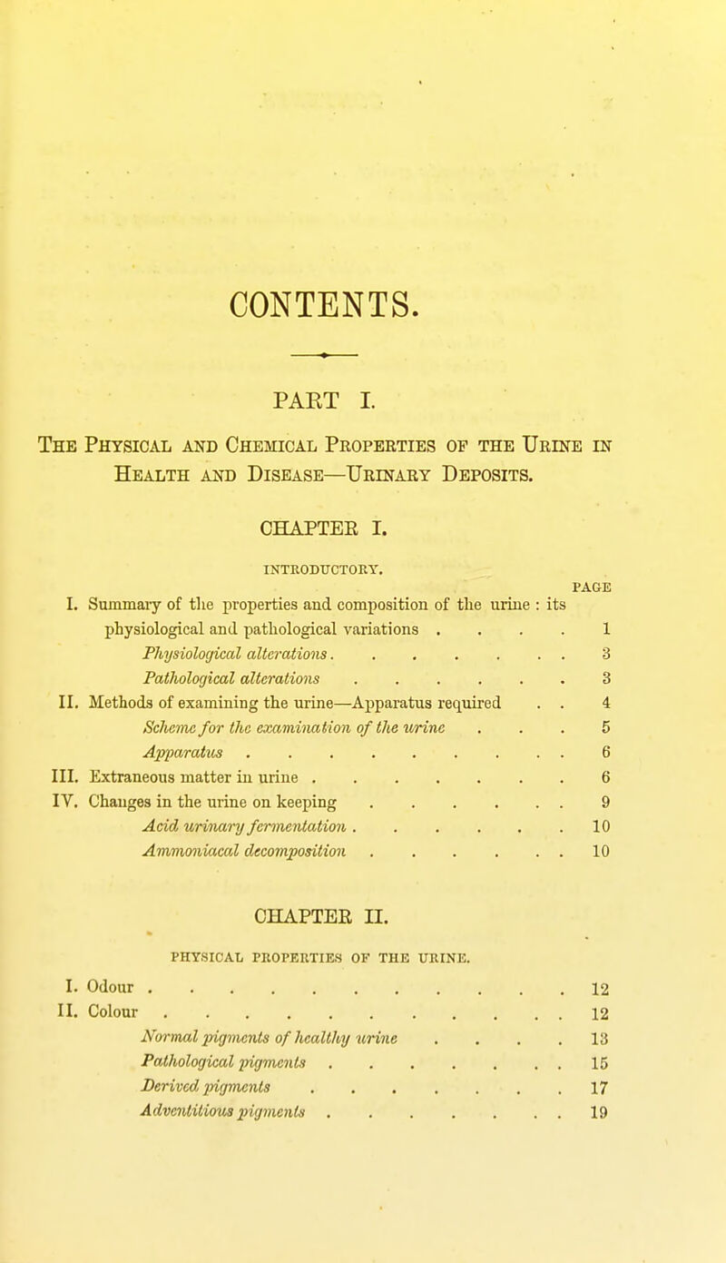 CONTENTS PAET I. The Physical and Chemical Properties op the Urine in Health and Disease—Urinary Deposits. CHAPTEE I. INTRODUCTOEY. PAGE I. SummaiT’ of tlie properties and composition of the urine : its physiological and pathological variations .... 1 Physiological alterations....... 3 Pathological alterations ...... 3 II. Methods of examining the urine—Apparatus required . . 4 Scheme for the examination of the urine ... 5 Apparatus ......... 6 III. Extraneous matter in urine 6 IV. Changes in the urine on keeping 9 Acid urinary fermentation. . . . . .10 Ammoniacal decomposition 10 CHAPTEE II. PHYSICAL PROPERTIES OF THE URINE. I. Odour 12 II. Colour 12 Normal pigments of healthy %irine . . . .13 Pathological pigments 15 Derived pigments . . . . . . .17 Adventitious pigments . . . . . . . 19