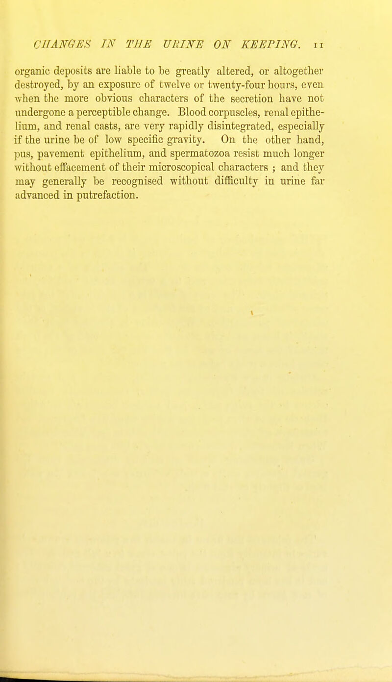 organic deposits are liable to be greatly altered, or altogether destroyed, by an exposure of twelve or twenty-four hours, even when the more obvious characters of the secretion have not undergone a perceptible change. Blood corpuscles, renal epithe- lium, and renal casts, are very rapidly disintegrated, especially if the urine be of low specific gravity. On the other hand, pus, pavement epithelium, and spermatozoa resist much longer without efiacement of their microscopical characters ; and they may generally be recognised without difficulty in urine far advanced in putrefaction.