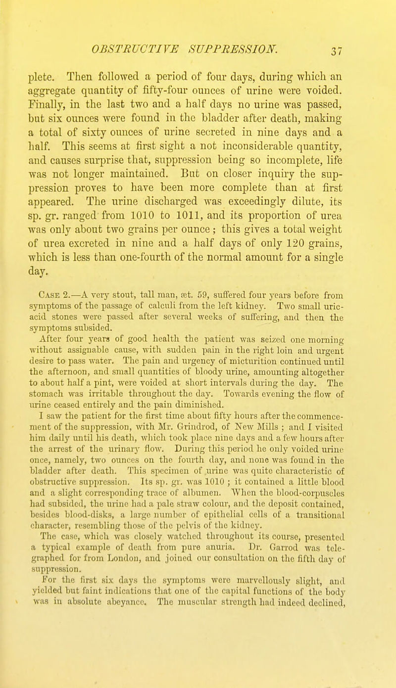 I^lete. Then followed a period of four days, during which an aggregate quantity of fifty-four ounces of urine were voided. Finally, in the last two and a half days no urine was passed, but six ounces were found in the bladder after death, making a total of sixty ounces of urine secreted in nine days and a half. This seems at first sight a not inconsiderable quantity, and causes surprise that, suppression being so incomplete, life was not longer maintained. But on closer inquiry the sup- pression proves to have been more complete than at first appeared. The urine discharged was exceedingly dilute, its sp. gr. ranged from 1010 to 1011, and its proportion of urea was only about two grains per ounce ; this gives a total weight of urea excreted in nine and a half days of only 120 grains, which is less than one-fourth of the normal amount for a sinsfle day. Case 2.—A veiy stout, tall man, set. 59, suffered four years before from symptoms of the passage of calculi from the left tidney. Two small uric- acid stones were passed after several weeks of suffering, and then the symptoms subsided. After four years of good health the patient was seized one morning without assignable cause, with sudden pain in the right loin and urgent desire to pass water. The pain and urgency of micturition continued until the afternoon, and small quantities of bloody urine, amounting altogether to about half a pint, were voided at short intervals during the day. The stomach was irritable throughout the day. Towards evening the flow of urine ceased entirely and the pain diminished. I saw the patient for the first time about fifty hours after the commence- ment of the su[)pression, with Mr. Grindrod, of New Mills ; and I visited him daily until his death, which took place nine days and a few hours after the arrest of the urinaiy flow. During this period he only voided urine once, namely, two ounces on the fourth day, and none was found in the bladder after death. This specimen of urine was quite characteristic of obstructive supincssion. Its sp. gr. was 1010 ; it contained a little blood and a slight corresponding trace of albumen. 'When the blood-corpuscles had subsided, the urine had a jialo straw colour, and the deposit contained, besides blood-disks, a large number of epithelial cells of a transitional character, resembling those of the pelvis of the kidney. The case, which was closely watched throughout its course, presented a typical example of deatli from pure anuria. Dr. Garrod was tele- graphed for from London, and joined our consultation on the fifth day of suppression. For the first six days the symptoms were marvellously slight, and yielded but faint indications that one of the capital functions of the body was in absolute abeyance. The muscular strength had indeed declined.